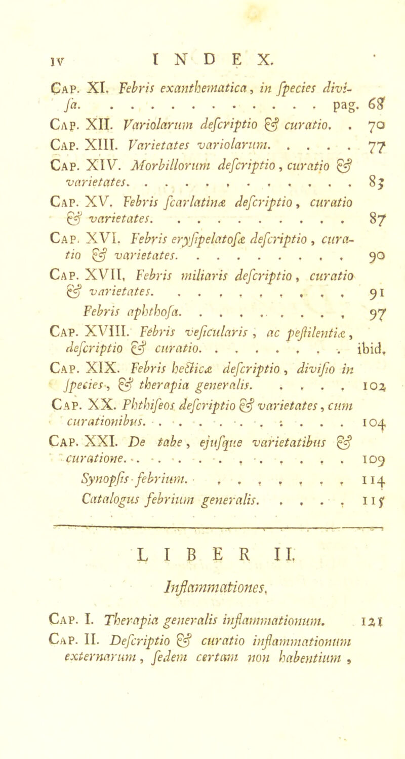 fa pag. 68 Cap. XII. Variolarum defcriptio &amp; curatio. . 70 Cap. XIII. Varietates variolarum 77 Cap. XIV. Morbillorum defcriptio, curatio &amp; varietates , 8j Cap. XV. Febris fcarlatina defcriptio, curatio &amp; varietates. 87 Cap. XVI. Febris eryfipelatofiz defcriptio , cura- tio £5 varietates 90 Cap. XVII, Febris miliaris defcriptio, curatio £5? varietates . . . 91 Febris aphthofa . . . , 97 Cap. XVIII. Febris ve ficularis , ac pefiilentia , defcriptio &amp; curatio ibid. Cap. XIX. Febris heilics. defcriptio , divifio in Jpecies, £5? therapia generalis. . , . , 103 Cap. XX. Phthifeos defcriptio Qf varietates, cum curationibus. . . ... *. . . . 104 Cap. XXI. De tabe, ejufijue varietatibus &amp; curatione... •. . . . , . . . , . 109 Synopfis ■ febrium. ■ 114 Catalogus febrium generalis. . . . , 11 f LIBER II. Inflammationes, Cap. I. Therapia generalis inflammationum. ixi Cap. II. Defcriptio Q-j curatio inflammationum externarum, fedem certam non habentium ,