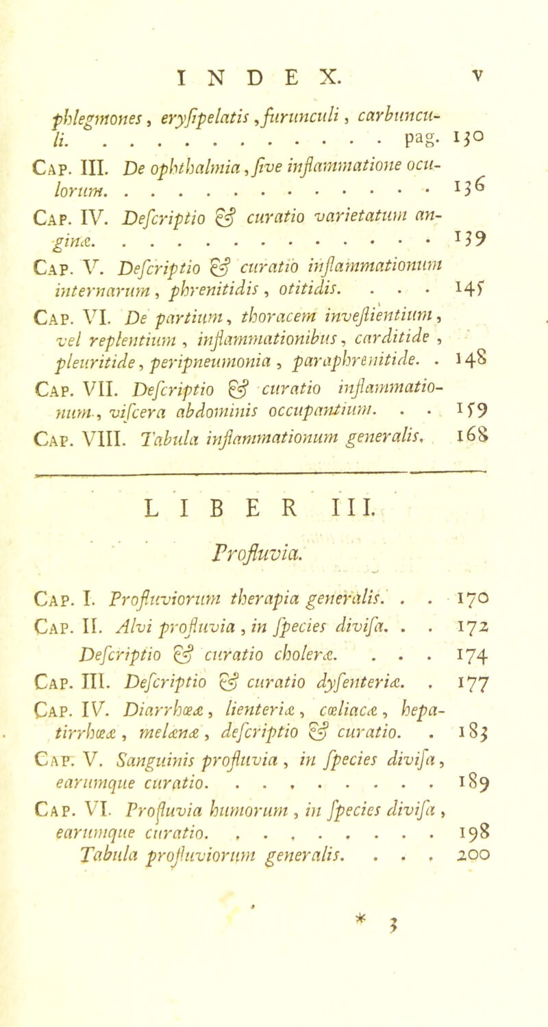 phlegmones, eryflpelatis,furunculi, carbuncu- li Pag- Cap. III. De ophthalmia ,flve inflammatione ocu- lorum Cap. IV. Defcriptio &amp; curatio varietatum an- gina Cap. V. Defcriptio &amp; curatio inflammationum internarum , phrenitidis , otitidis. Cap. VI. De partium, thoracem inveflientium, vel replentium , inflammationibus, carditide , pleuritide, peripneumonia , paraphrenitide. . Cap. VII. Defcriptio &amp; curatio inflammatio- num , vi [cera abdominis occupantium. Cap. VIII. Tabida inflammationum generalis. LIBER III. Profluvia. Cap. I. Profluviorum therapia generalis. . . Cap. II. Alvi profluvia , m fpecies divifa. . . Defcriptio Qfl curatio cholera. . . Cap. III. Defcriptio &amp; curatio dyfenteria. Cap. IV. Diarrhoea , lienteria , coeliaca , hepa- tirrhcea , rnelana , defcriptio &amp; curatio. Cap. V. Sanguinis profluvia , m fpecies divifa, earumque curatio Cap. VI. Profluvia humorum , m fpecies divifa , earumque curatio Tabula profluviorum generalis. . . . * 5 130 136 Hf 148 168 170 172 174 177 183 189 198 200