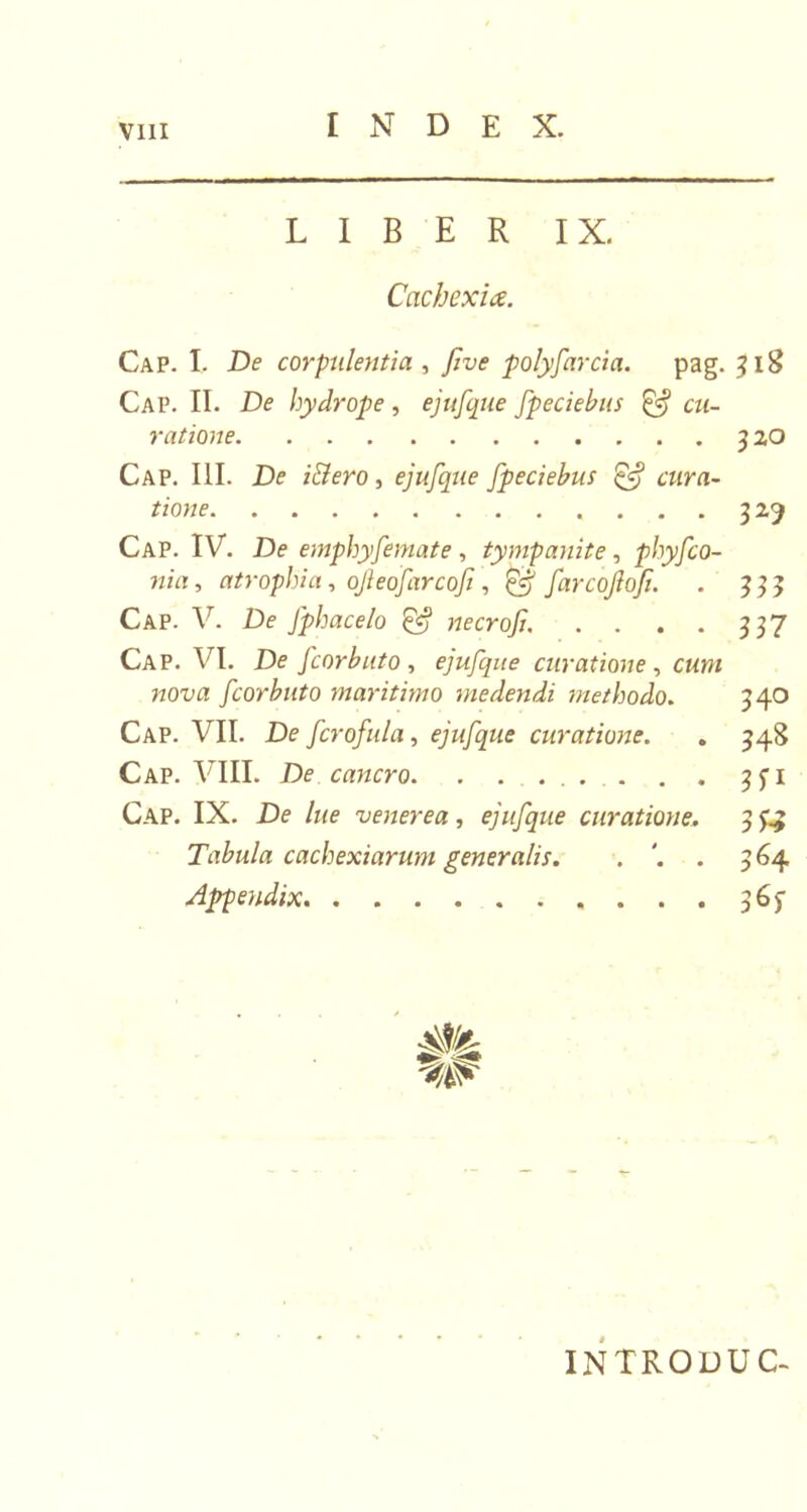 LIBER IX. Cachexia. Cap. I. De corpulentia , five polyfarcia. pag. 318 Cap. II. De hydrope, ejufque fpeciebus cu- ratione 320 Cap. III. De i&amp;ero, ejufque fpeciebus &amp; cura- tione 329 Cap. IV. De emphyfemate, tympanite, phyfco- nia, atrophia, ojleofarcoft, @ farcojlofi. . 333 Cap. V. De fphacelo &amp; necrofu . . . . 337 Cap. VI. De fcorbuto, ejufque curatione, cmw fcorbuto maritimo medendi methodo. 340 Cap. VII. De fcrofula, ejufque curatione. . 348 Cap. VIII. De cancro. . . ... . . 3^1 Cap. IX. De lue venerea, ejufque curatione. 3 ££ Tabula cachexiarum generalis. . . 364 Appendix 3 6^ INTRODUC-