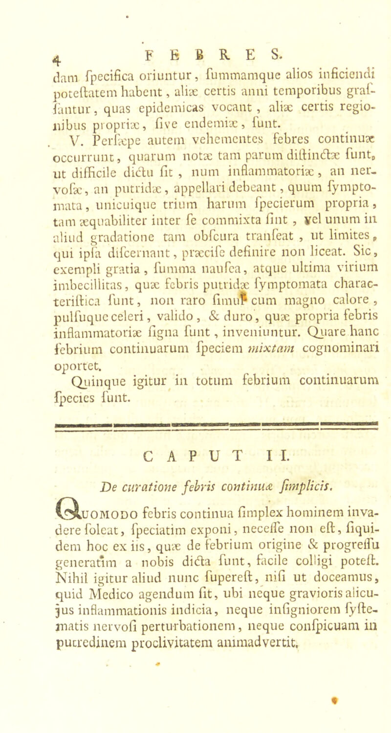 dam fpeeifica oriuntur, fummamque alios inficiendi poteftatem habent, alite certis anni temporibus gral- fantur, quas epidemicas vocant, aliae certis regio- nibus propriae, five endemix, funt. V. Perfxpe autem vehementes febres continuae occurrunt, quarum notx tam parum diftindx funt, ut difficile dictu fit , num inflammatorix, an ner- volae, an putridae, appellari debeant, quum fympto- mata, unicuique trium harum fpecierum propria, tam xquabiliter inter fe commixta fint , vel unum in aliud gradatione tam obfcura tranfeat , ut limites , qui ipfa difcernant, prxcife definire non liceat. Sic, exempli gratia, fumma naufca, atque ultima virium imbecillitas, qux febris putridx fymptomata charac- terillica Hint, non raro fimu* cum magno calore, pulfuque celeri, valido, &amp;duro, qux propria febris inflammatorix ligna funt, inveniuntur. Quare hanc febrium continuarum fpeciem mixtam cognominari oportet. Quinque igitur in totum febrium continuarum fpecies funt. CAPUT II. De curatione febris continua [implicit. (31uomodo febris continua fimplex hominem inva- dere foleat, fpeciatim exponi, necelfe non eft, fiqui- dem hoc ex iis, qux de febrium origine &amp; progrelfu generatam a nobis dida funt, facile colligi poteffc. Nihil igitur aliud nunc fupereft, nili ut doceamus, quid Medico agendum fit, ubi neque gravioris alicu- jus inflammationis indicia, neque infigniorem fyfte- matis nervofi perturbationem, neque confpicuam in putredinem proclivitatem animadvertit.