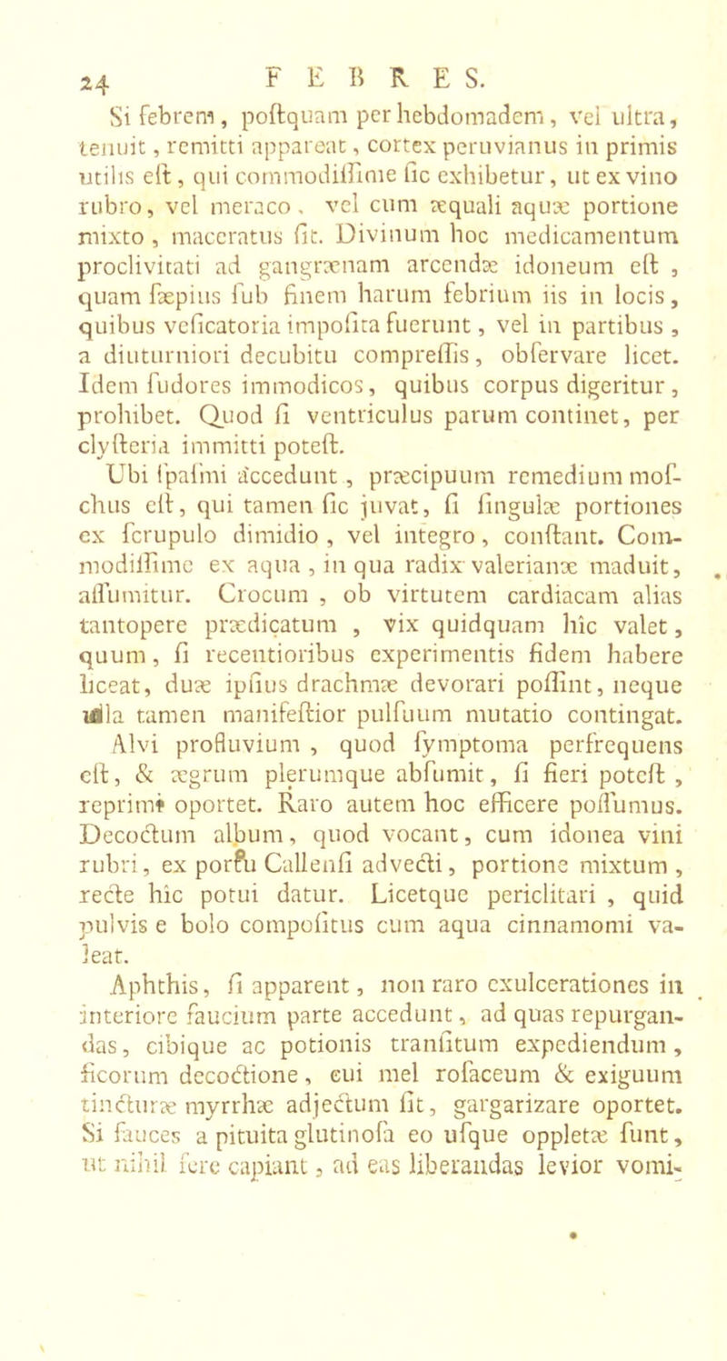 Si febrem, poftquam perhebdomadem , vel ultra, tenuit, remitti appareat, cortex peruvianus in primis utilis eft, qui com mo diffini e fic exhibetur, ut ex vino rubro, vel meraco, vel cum tcquali aqux portione mixto , maceratus fit. Divinum hoc medicamentum proclivitati ad gangraenam arcendae idoneum eft , quam fixpius fiub finem harum febrium iis in locis, quibus veficatoria impolita fuerunt, vel in partibus , a diuturniori decubitu compreffis, obfervare licet. Idem fudores immodicos, quibus corpus digeritur , prohibet. Quod fi ventriculus parum continet, per clyfteria immitti poteft. Ubi fpafmi accedunt, praecipuum remedium mof- chus clt, qui tamen fic juvat, fi lingulae portiones ex fcrupulo dimidio , vel integro, conflant. Com- modillime ex aqua , in qua radix Valerianae maduit, aflumitur. Crocum , ob virtutem cardiacam alias tantopere praedicatum , vix quidquam hic valet, quum, fi recentioribus experimentis fidem habere liceat, duae ipfius drachmae devorari poflint, neque idla tamen manifeflior pulfuum mutatio contingat. Alvi profluvium , quod fymptoma perfrequens eft, &amp; aegrum plerumque abfumit, fi fieri poteft, reprimi oportet. Raro autem hoc efiicere poflumus. Decodlum album, quod vocant, cum idonea vini rubri, ex porfu Callenfi advecti, portione mixtum , recte hic potui datur. Licetque periclitari , quid pulvis e bolo compofitus cum aqua cinnamomi va- leat. Aphthis, fi apparent, non raro exulcerationes in interiore faucium parte accedunt, ad quas repurgan- das, cibique ac potionis tranfitum expediendum, ficorum decodtione, eui mei rofaceum &amp; exiguum timfturae myrrhae adjectum fit, gargarizare oportet. Si fauces a pituitaglutinofa eo ufque opplette fiunt, ut nihil fere capiant, ad eas liberandas levior vomi-