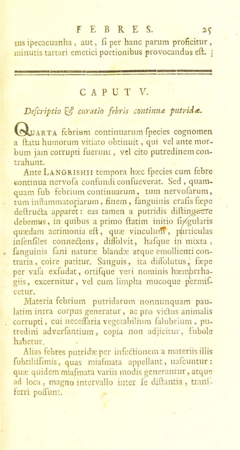 tus ipecacuanha, aut, II per hanc parum proficitur, minutis tartari emetici portionibus provocandus eft. j CAPUT V. Defer iptio curatio febris continua putrida. C^Luarta febrium continuarum fpecies cognomen a ftatu humorum vitiato obtinuit, qui vel ante mor- bum jam corrupti fuerunt, vel cito putredinem con- trahunt. Ante Langrishii tempora haec fpecies cum febre continua nervofa confundi confueverat. Sed , quam- quam fub febrium continuarum, tum nervofarum, tum inflammatoriarum , finem , fanguinis crafisfaepe deftruda apparet: eas tamen a putridis dilfiiigut^Te debemus, in quibus a primo ftatim initio figularis quaedam acrimonia eft, quae vinculum, pprticulas infenfiles connedens, dilfolvit, hafque in mixta , fanguinis fani naturae blandae atque emollienti con- traria, coire patitur. Sanguis, ita difloiutus, faepe per vafa exfudat, ortifque veri nominis haemjarrha- giis, excernitur, vel cum limpha mucoque permif- cetur. Materia febrium putridarum nonnunquam pau- latim intra corpus generatur, ac pro vidus animalis corrupti, cui neceifaria vegetabilium falubrium , pu- tredini adverfantium, copia non adjicitur, fubole habetur. Alias febres putridae per infedionem a materiis illis fubtililfimis, quas miafmata appellant, nafcuntur : quae quidem miafmata variis modis generantur, atque ad loca, magno intervallo inter fe diftantia, trani- ferri poflunt.