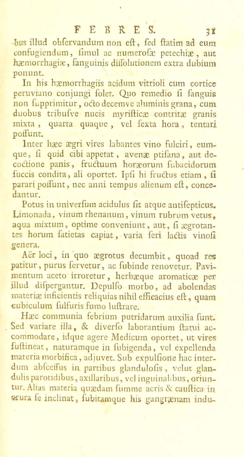 •bus illud obfervandum non eft, fed ftatim ad eum confugiendum, flmul ac numerofae petechial, aut haemorrhagice, fanguinis dilfolutionem extra dubium ponunt. In his haemorrhagiis acidum vitrioli cum cortice peruviano conjungi folet. Quo remedio fi fanguis non fupprimitur, ododecemve aluminis grana, cum duobus tribufve nucis myrifticae contritae granis mixta , quarta quaque , vel fexta hora, teutari poffunt. Inter haec aegri vires labantes vino fulciri, eum- que, li quid cibi appetat, avenae ptifana, aut de- coctione panis, fruduum horaeorum fubacidoruni fuccis condita, ali oportet. Ipfi hi frudus etiam , li parari poliunt, nec anni tempus alienum eft, conce- dantur. Potus inuniverfum acidulus lit atque antifepticus, Limonada, vinum rhenanum, vinum rubrum vetus, aqua mixtum, optime conveniunt, aut, fi aegrotan- tes horum fatietas capiat, varia feri ladis vinofi genera. Aer loci, in quo aegrotus decumbit, quoad res patitur, purus fervetur, ac fubinde renovetur. Pavi- mentum aceto irroretur, herbaeque aromaticae per illud difpergantur. Depulfo morbo, ad abolendas materiae inficientis reliquias nihil efficacius eft, quani cubiculum fulfuris fumo luftrare. Haec communia febrium putridarum auxilia funt. Sed variare illa, &amp; diverfo laborantium ftatui ac- commodare, idque agere Medicum oportet, ut vires fuftineat, naturamque in fubigcnda, vel expellenda materia morbifica, adjuvet. Sub expulfione hac inter- dum abfcelfus in. partibus glandulofis, vclut glan- dulis parotidibus, axillaribus, ve) inguinalibus, oriun- tur. Alias materia quaedam fumme acris &amp; cauftica in. «■rura fe inclinat, fubitamque his gangrenam indu-