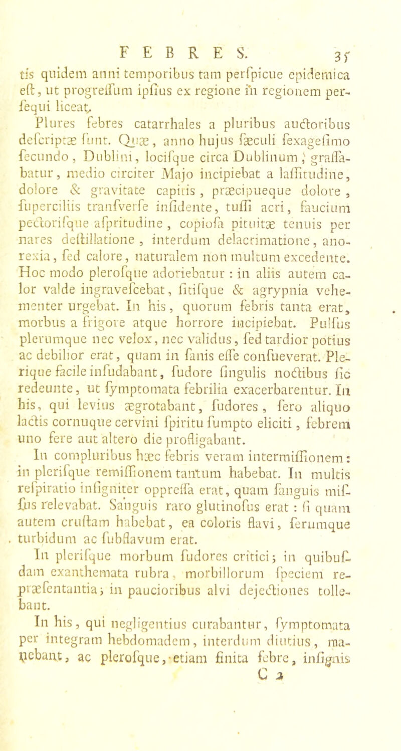 tis quidem anni temporibus tam perfpicue epidemica eft, ut progreifum iplius ex regione in regionem per- 1 e qui liceat, Plures febres catarrhales a pluribus au&amp;oribus deferiptae funt. Quas, anno hujus fseculi fexagefimo fecundo , Dublini, locifque circa Dublinum graffa- batur , medio circiter Majo incipiebat a laffitudine, dolore &amp; gravitate capitis , prsecipueque dolore , fuperciliis tranfverfe infidente, tuffi acri, faucium pectorifque afpritudine , copiofa pituitae tenuis per nares deftillatione , interdum delacrimatione, ano- rexia, fed calore, naturalem non multum excedente. Hoc modo plerofque adoriebatur : in aliis autem ca- lor valde ingravefeebat, litifque &amp; agrypnia vehe- menter urgebat. In his, quorum febris tanta erat, morbus a frigore atque horrore incipiebat. Pulfus plerumque nec velox, nec validus, fed tardior potius ac debilior erat, quam in fanis elfe confueverat. Pie- rique facile infudabant, fudore fingulis nodibus fic redeunte, ut fymptomata febrilia exacerbarentur. In his, qui levius aegrotabant, fudores , fero aliquo laciis cornuque cervini fpiritu fumpto eliciti, febrem uno fere aut altero die profligabant. In compluribus haec febris veram intermiffionem: in plerifque remiffionem tantum habebat. In multis refpiratio infigniter oppreifa erat, quam fanguis mif- fus relevabat. Sanguis raro glutinofus erat : fi quam autem cruftam habebat, ea coloris flavi, ferumque turbidum ac fubflavum erat. In plerifque morbum fudores critici; in quibufi. dam exanthemata rubra, morbillorum fpeciem re- praefentuntia; in paucioribus alvi dejediones tolle- bant. In his, qui negligentius curabantur, fymptomata per integram hebdomadem, interdum diutius, ma- cebant, ac plerofque,-etiam finita febre, infignis C *