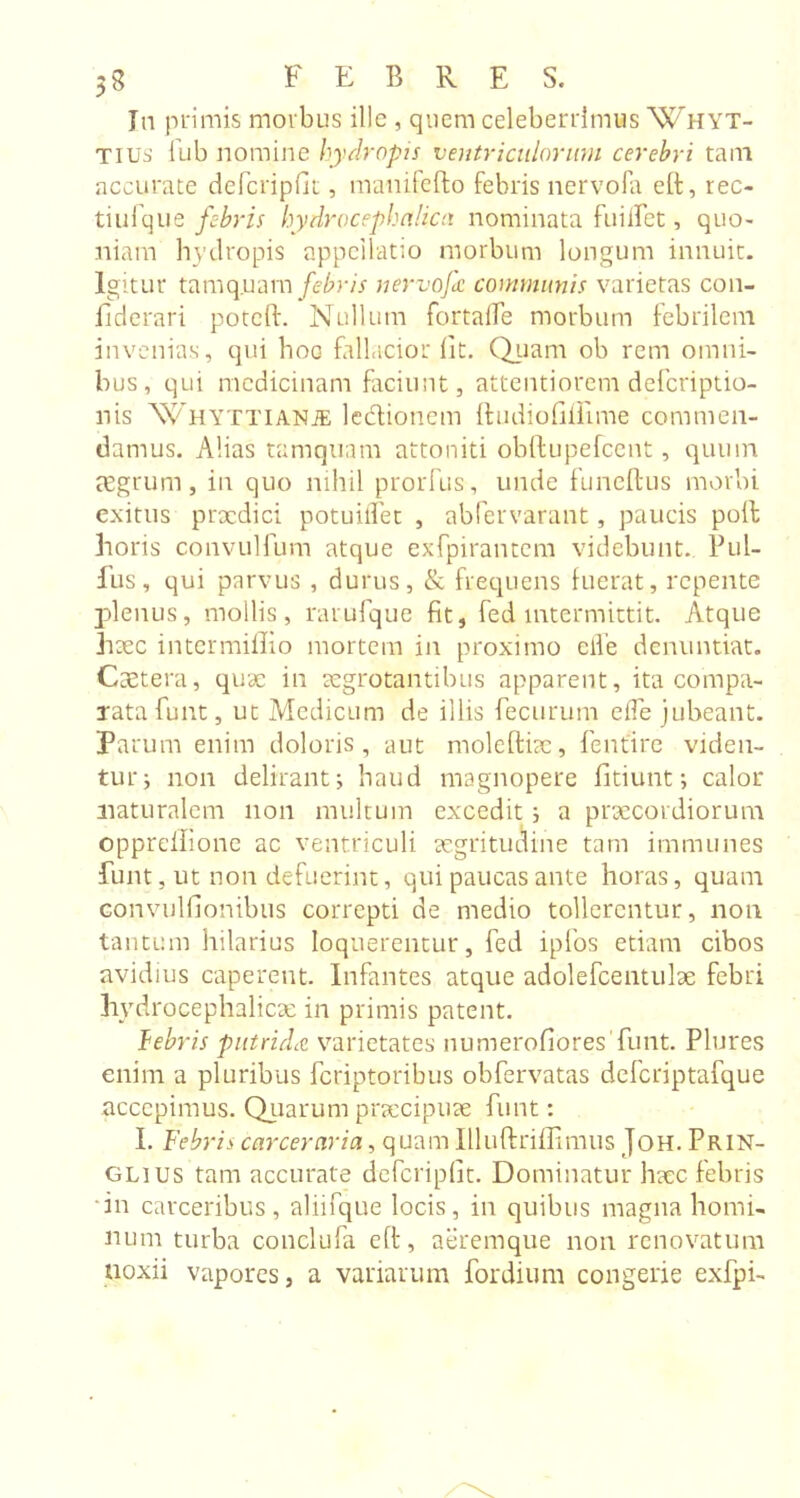 Jn primis morbus ille , quem celeberrimus Whyt- Tius 1'ub nomine hydropis ventriculorum cerebri tam accurate defcripfit, mauifefto febris nervofa eft, rec- tiufque febris hydrocephcilica nominata fuiifet, quo- niam hydropis appellatio morbum longum innuit. Igitur tamq.uam febris nervofa communis varietas con- iiderari poteft. Nullum fortaife morbum febrilem invenias, qui hoc fallacior iit. Quam ob rem omni- bus, qui medicinam faciunt, attentiorem deferiptio- nis WHYTTlANiE ledtionem Itudiofiiiime commen- damus. Alias tamquam attoniti obftupefcent , quum aegrum, in quo nihil prorfus, unde funeftus morbi exitus praedici potuilfet , abfervarant, paucis poli horis convulfum atque exfpirantem videbunt. Pul- lus, qui parvus , durus, &amp; frequens fuerat, repente plenus, mollis, rarufque fit, fed intermittit. Atque haec intermiffio mortem in proximo eiVe denuntiat. Ctetera, quae in aegrotantibus apparent, ita compa- rata funt, ut Medicum de illis fecurum elTe jubeant. Parum enim doloris, aut moleftiac, fenfire viden- tur; non delirant; haud magnopere fitiunt; calor naturalem non multum excedit ; a praecordiorum opprellione ac ventriculi aegritudine tam immunes lunt, ut non defuerint, qui paucas ante horas, quam convulfionibus correpti de medio tollerentur, non tantum hilarius loquerentur, fed ipfos etiam cibos avidius caperent. Infantes atque adolefcentulae febri hydrocephaliae in primis patent. febris putrida varietates numerofiores funt. Plures enim a pluribus feriptoribus obfervatas defcriptafque accepimus. Quarum praecipuae funt: I. Febris carceraria, quam Illuftriffimus Joh. pRlN- glius tam accurate defcripfit. Dominatur haec febris in carceribus, aliifque locis, in quibus magna homi- num turba conclufa elt, aeremque non renovatum noxii vapores, a variarum fordium congerie exfpi-