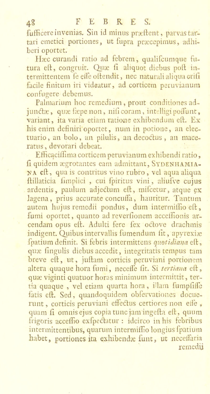 fufficere invenias. Sin id minus praeftent, parvas tar- tari emetici portiones, ut fupra praecepimus, adhi- beri oportet. Haec curandi ratio ad febrem, qualifeumque fu- tura eft, congruit, (diix ii aliquot diebus poll in- termittentem fe eife oftendit, nec naturali aliqua Grid facile finitum iri videatur, ad corticem peruvianum confugere debemus. Palmarium hoc remedium , prout conditiones ad- jundae, quae liepe non, nificoram, intelligipoiTunt, variant, ita varia etiam ratione exhibendum eft. Ex his enim definiri oportet, num in potione, an elec- tuario, an bolo, an pilulis, an decoctus , an mace- ratus , devorari debeat. Efficaciffima corticem peruvianum exhibendi ratio, fi quidem aegrotantes eam admittant, Sydenhamia- yA eft, qua is contritus vino rubro , vel aqua aliqua ftillaticia fimplici , cui fpiritus vini, aliufve cujus ardentis, paulum adjedum eft, mifcetur, atque ex lagena, prius accurate concufla, hauritur. Tantum autem hujus remedii pondus, dum intermiffio eft, fumi oportet, quanto ad reverfionem acccifionis ar- cendam opus eit. Adulti fere lex odove drachmis indigent. Quibus intervallis fumendum fit, apyrexiae fpatium definit. Si febris intermittens quotidiana eit, quae lingulis diebus accedit, integritatis tempus tam breve eft, ut, juftam corticis peruviani portionem altera quaque hora fumi, neceffe fit. Si tertiana eft, quae viginti quatuor horas minimum intermittit, ter- tia quaque , vel etiam quarta hora, Piam fumpfilfe latis eft. Sed, quandoquidem obfervationes docue- runt , corticis peruviani effedus certiores non elle , quam fi omnis ejus copia tunc jam ingefta eft, quum frigoris acceftio ex fp e datur : idcirco in his febribus intermittentibus, quarum intermiffio longius fpatium habet, portiones ita exhibenda: funt, ut neceffaria remedii