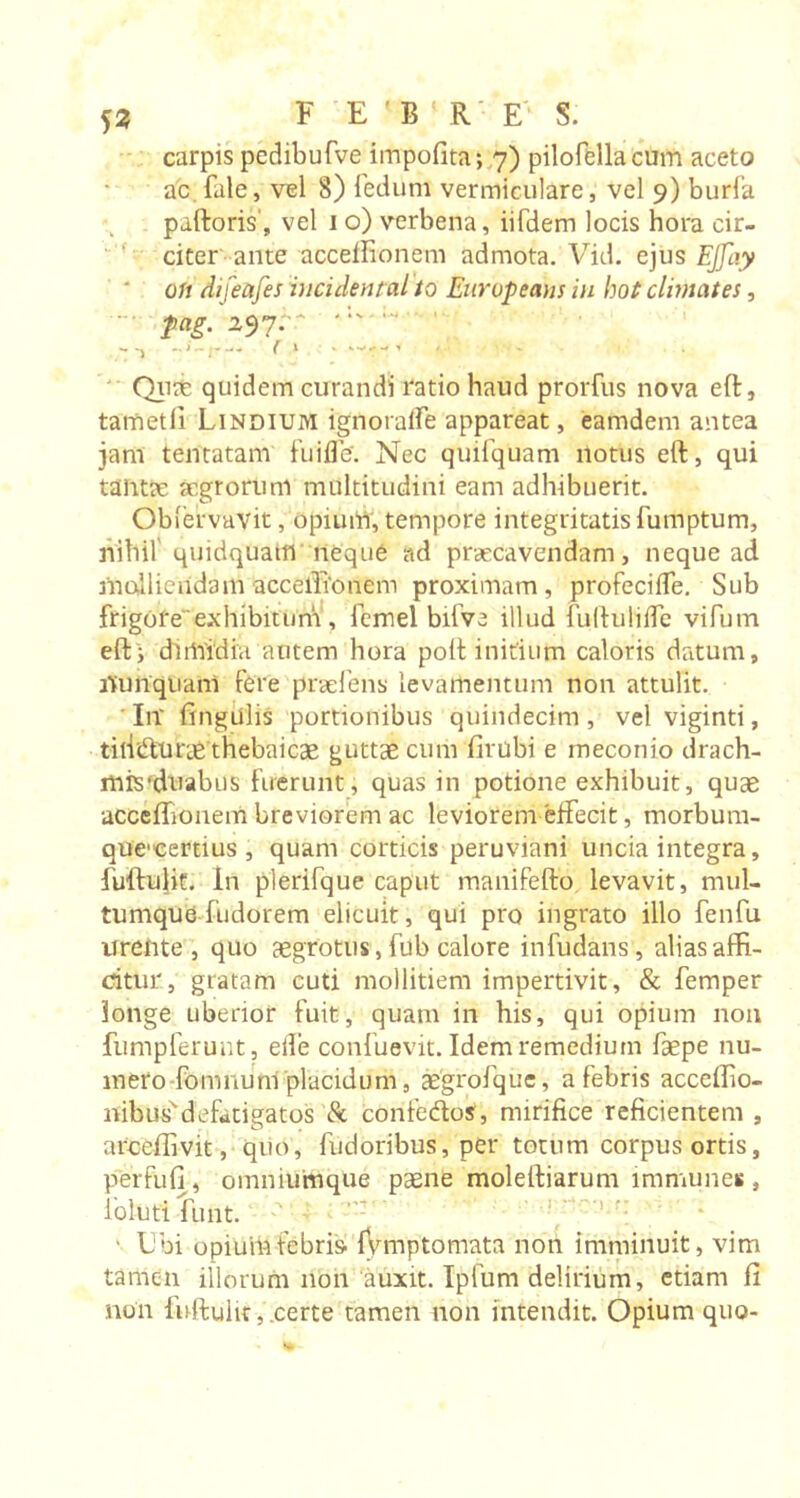 53 carpis pedibufve impofita; 7) pilofellacum aceto ac.fale, vel 8) fedum vermiculare, vel 9) burfa paftoris, vel 1 o) verbena, iifdem locis hora cir- citer ante acceffionem admota. Vid. ejus EJJay on dijeafes incidental to Europeans in hot climates, fag. 297.- - •&gt; ( &gt; • w-r- « Quit quidem curandi ratio haud prorfus nova eft, tametli Lindium ignoraife appareat, eamdem antea jam tentatam fuifle'. Nec quifquam notus eft, qui tantte aegrorum multitudini eam adhibuerit. Obfervavit, opium, tempore integritatis fumptum, nihil'quidquam neque ad praecavendam, neque ad molliendam acceffionem proximam , profecifle. Sub frigofe'exhibitum , femel bifve illud fuftulifle vifum efti dimidia autem hora poft initium caloris datum, nunquam fere praeiens levamentum non attulit. In' fingulis portionibus quindecim, vel viginti, titiiflurae thebaicae guttae cum firubi e meconio drach- mis’duabus fuerunt, quas in potione exhibuit, quae acceffionem breviorem ac leviorem effiecit, morbum- que-certius , quam corticis peruviani uncia integra, fuftulit. In plerifque caput manifefto levavit, mul- tumque fudorem elicuit, qui pro ingrato illo fenfu urente, quo aegrotus, fdb calore infudans, alias affi- citur, gratam cuti mollitiem impertivit, &amp; Temper longe uberior fuit, quam in his, qui opium non fumpferunt, eife confuevit. Idem remedium fsepe nu- mero -fomnuni placidum, aegroTquc, a febris acceffio- liibus'defatigatos 8c confedos', mirifice reficientem , arceffivit, quo, fudoribus, per totum corpus ortis, per fu fi, omniumque paene moleftiarum immune* , foluti funt. ' Ubi opiuihfebris- fvmptomata non imminuit, vim tamen illorum non auxit. Ipfum delirium, etiam fi non fuftulit,.certe tamen non intendit. Opium quo-