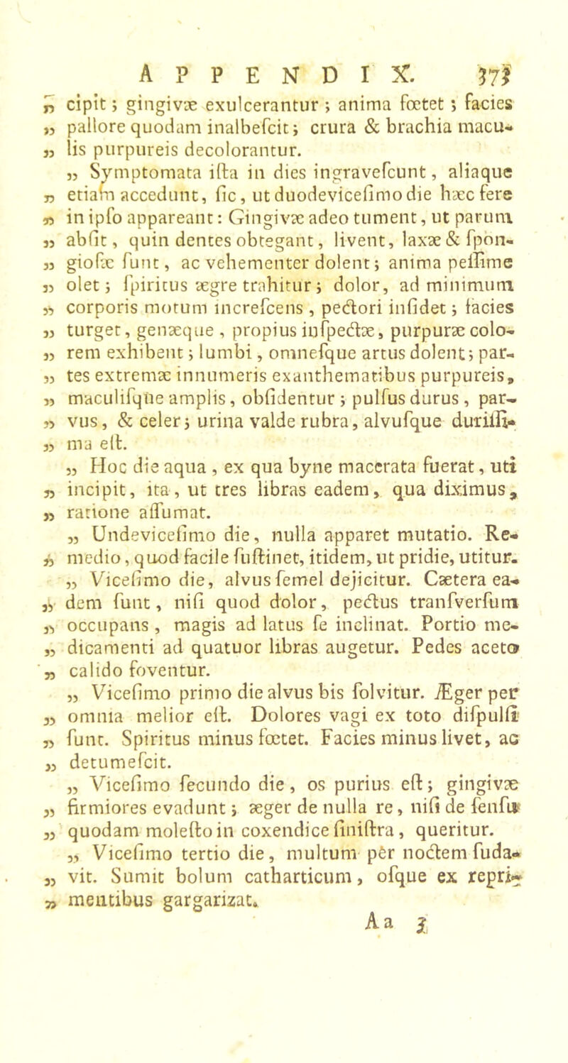 n cipit; gingivae exulcerantur ; anima foetet *, facies „ pallore quodam inalbefcit; crura &amp; brachia macu- j, lis purpureis decolorantur. 3, Symptomata ilfa in dies ingravefcunt, aliaque n etiam accedunt, fic, ut duodevicefimo die haec fere n in ipfo appareant: Gingivae adeo tument, ut parum 33 abiit, quin dentes obtegant, livent, laxae &amp; fpon- 33 giofaefunt, ac vehementer dolent; anima peffime 33 oletj fpiritus aegre trahitur i dolor, ad minimum 3, corporis motum increfcens , pedori infidet i tacies 33 turget, genaeque , propius infpedae, purpurae colo- 33 rem exhibent i lumbi, omnefque artus dolent; par- 33 tes extremae innumeris exanthematibus purpureis, 33 maculifqUe amplis, oblidentur ; pulfus durus, par- 33 vus, &amp; celer, urina valde rubra, alvufque duiilfi» 3, ma eII. ,3 Hoc die aqua , ex qua byne macerata fuerat, uti 33 incipit, ita, ut tres libras eadem, qua diximus, ,3 ratione aflumat. „ Undevicefimo die, nulla apparet mutatio. Re- ,3 medio, quod facile fuftinet, itidem, ut pridie, utitur. „ Vicefimo die, alvus femel dejicitur. Caetera ea-. 3, dem funt, nili quod dolor, pedus tranfverfum j, occupans , magis ad latus fe inclinat. Portio me. „ dicamenti ad quatuor libras augetur. Pedes aceto „ calido foventur. „ Vicefimo primo die alvus bis folvitur. iEger per 33 omnia melior eft. Dolores vagi ex toto difpulli 33 funt. Spiritus minus foetet. Facies minus livet, ae ,3 detumefeit. „ Vicefimo fecundo die, os purius eft; gingivae „ firmiores evadunt; aeger de nulla re, nili de fenfu 33 quodam molefto in coxendice finiftra, queritur. „ Vicefimo tertio die, multum p£r nodem fuda* j, vit. Sumit bolum catharticum, ofque ex repri~ » mentibus gargarizat. Aa i