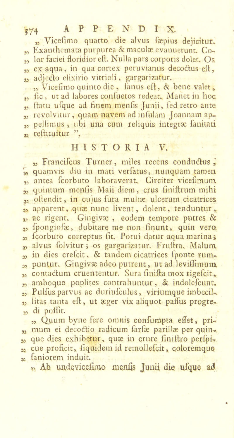 574 APPENDI X. „ Vicefimo quarto die alvus faepius dejicitur. 3, Exanthemata purpurea &amp; maculae evanuerunt. Co- 3, lor faciei floridior eft. Nulla pars corporis dolet. Os 3, ex aqua, in qua cortex peruvtanus decodus eft, ,, adjedo elixirio vitrioli, gargarizatur. „ Vicefimo quinto die , limus eft, &amp; bene valet, 3, fic, ut ad labores confuetos redeat. Manet in hoc „ ftatu ufque ad finem menfis Junii, fed retro ante 3, revolvitur, quam navem ad infulam Joannam ap- „ pellimus , ubi una cum reliquis integrae fanitati j, reftituitur ”, HISTORIA V. „ Francifcus Turner, miles recens condudus , 3, quamvis diu in mari verfatus, nunquam tamen „ antea fcorbuto laboraverat. Circiter vicefimum. 5, quintum menfis Maii diem, crus finiftrum mihi 3, oltendit, in cujus fura multae ulcerum cicatrices 3, apparent, quae nunc livent, dolent, tenduntur, a, ac rigent. Gingivae , eodem tempore putres &amp; ,, fpongiolie, dubitare me non linunt, quin vero, a, fcorbuto correptus fit. Potui datur aqua marina; 3, alvus folvitur; os gargarizatur. Fruftra, Malum 3, in dies crefcit, &amp; tandem cicatrices fponte rum- 3, puntur. Gingivae adeo putrent, ut ad leviflimum 3, coutadum cruententur. Sura finifta mox rigefcit, 3, amboque poplites contrahuntur, &amp; indolefcunt. 3, Pulfus parvus ac duriufculus, viriumque imbeciU 3, litas tanta eft, ut aeger vix aliquot paflus progre- 3, di poffit. „ Quum byne fere omnis confumpta effet, pri-i a, mum ei decodio radicum farfae parillae per quin-* 3, que dies exhibetur, quae in crure fimftro perfpi-. 3, cue proficit, liquidem id remollefcit, coloremque. i faniorem induit. &gt;3 Ab unfie vicefimo meufis Junii die ufque ad