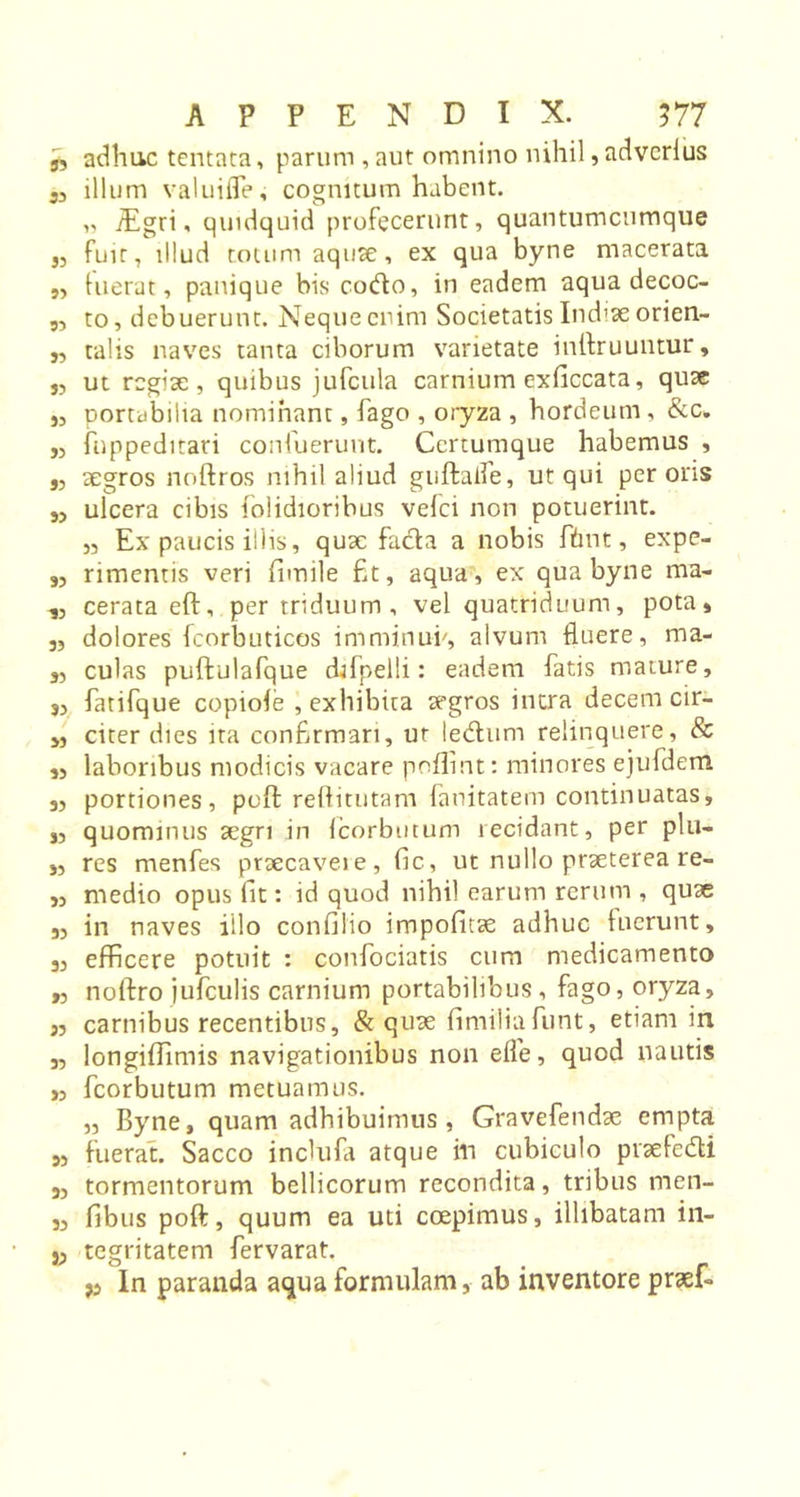 n adhuc tentata, parum , aut omnino nihil, adverius 33 illum valuifle, cognitum habent. „ iEgri, quidquid profecerunt, quantumcumque 33 fuit, illud totum aquae, ex qua byne macerata j, luerat, panique bis co&amp;o, in eadem aqua decoc- 3, to, debuerunt. Neque enim Societatis Ind&gt;ae orien- j, talis naves tanta ciborum varietate inftruuntur, „ ut regiae, quibus jufcula carnium exficcata, quse j, portabilia nominant, fago , oryza , hordeum, &amp;c. 33 fnppeditari confuerunt. Ccrtumque habemus , 3, aegros noftros nihil aliud guftaife, ut qui per ons j, ulcera cibis folidioribus vefci non potuerint. 33 Ex paucis illis, quae fa&amp;a a nobis fhnt, expe- 33 rimentis veri fiimile fit, aqua, ex qua byne ma- 33 cerata eft, per triduum, vel quatriduum, pota, 33 dolores fcorbuticos imminui/, alvum fluere, ma- 33 culas puftulafque djfpelli: eadem fatis mature, S3 fatifque copiofe , exhibita aegros intra decem cir- ,3 citer dies ita confirmari, ut ledtum relinquere, &amp; ,3 laboribus modicis vacare poflint: minores ejufdem 33 portiones, poft reftitutam fanitatem continuatas, S3 quominus aegri in icorbutum recidant, per plu- 33 res menfes praecaveie, (ic, ut nullo praeterea re- ,3 medio opus fit: id quod nihil earum rerum , quae 33 in naves illo confilio impofitae adhuc tucrunt, 33 efficere potuit : confociatis cum medicamento ,3 noftro jufculis carnium portabilibus, fago, oryza, 33 carnibus recentibus, &amp; quae fimiliafunt, etiam in 3, longiffimis navigationibus non efle, quod nautis ,3 fcorbutum metuamus. ,3 Byne, quam adhibuimus, Gravefendae empta 33 fuerat. Sacco inclufa atque in cubiculo pvaefedti 53 tormentorum bellicorum recondita, tribus men- 33 fibus poft, quum ea uti coepimus, illibatam in- }3 tegritatem fervarat. j3 In paranda aqua formulam, ab inventore praef-