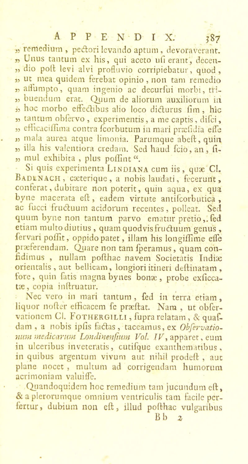 j, remedium , pedori levando aptum, devoraverant, j, Unus tantum ex his, qui aceto uH erant, dcceu- „ dio poli levi alvi profluvio corripiebatur, quod, 33 uc^ mea quidem ferebat opinio , non tam remedio „ aflumpto, quam ingenio ac decurfui morbi, tri- j, buendum erat. Quum de aliorum auxiliorum in 35 hoc morbo effectibus alio loco didurus fim , hic 3, tantum obfervo , experimentis, a me captis, difci, 33 efficaciffima contra fcorbutum in mari prtefulia eifc 33 mala aurea atque limonia. Parumque abed, quin 33 illa his valentiora credam. Sed haud fcio, an, fU 33 mul exhibita , plus pollintcc. Si quis experimenta Lindiana cum iis, quae CI. Badlnach , caeterique , a nobis laudati, fecerunt, conferat, dubitare non poterit, quin aqua, ex qua byne macerata eft, eadem virtute antifcorbutica , ac fucci fructuum acidorum recentes, polleat. Sed quum byne non tantum parvo ematur pretiofed etiam multo diutius , quam quodvis fruduum genus, fervari poffit, oppido patet, illam his longiffime efle praeferendam. Quare non tam fperamus, quam con- fidimus , nullam pofthac navem Societatis Indiae orientalis , aut bellicam, longiori itineri dedinatam, fore, quin fatis magna bynes bonae, probe exficca- tae, copia indruatur. Nec vero in mari tantum , fed in terra etiam , liquor noder efficacem fc praedat. Nam , ut obfer- vationcm Cl. Fothergilli , fupra relatam , &amp; quaf- dam , a nobis ipfis fadas, taceamus, ex Obfervatio- num medicarum Londinenfiuni Vol. /F, apparet, eum in ulceribus inveteratis, cutifque exanthematibus, in quibus argentum vivum aut nihil proded , aut plane nocet , multum ad corrigendam humorum acrimoniam valuifle. Quandoquidem hoc remedium tam jucundum cd, &amp; a plerorumque omnium ventriculis tam facile per- fertur, dubium non cft, illud podhac vulgaribus B b z