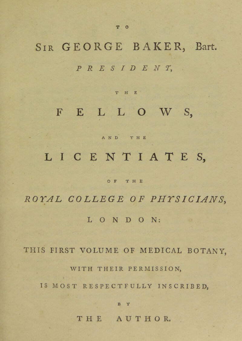 T 0 Sir GEORGE BAKER, Bart. PRESIDENT, THE * FELLOWS, - ’ AND THE LI CENTIATES, OF THE ROYAL COLLEGE OF PHYSICIANS, LONDON: this first volume of medical botany, WITH THEIR PERMISSION, I IS MOST RESPECTFULLY INSCRIBED, B y THE AUTHOR.