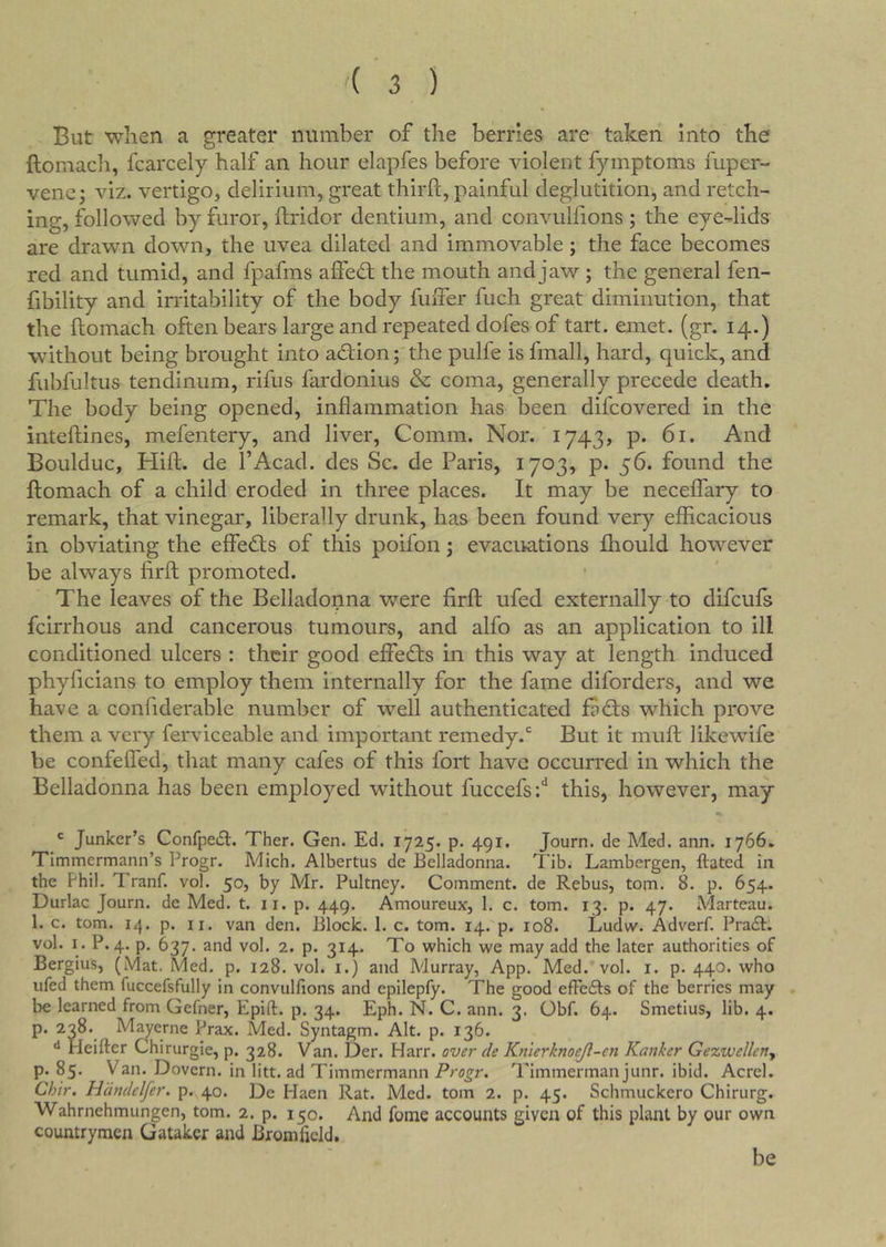 But when a greater number of the berries are taken into the ftomacli, fcarcely half an hour elapfes before violent fymptoms fuper- vene; viz. vertigo, delirium, great third, painful deglutition, and retch- ing, followed by furor, ftridor dentium, and convulfions ; the eye-lids are drawn down, the uvea dilated and immovable; the face becomes red and tumid, and fpafms affedt the mouth and jaw ; the general fen- fibility and instability of the body fuifer fuch great diminution, that the ftomach often bears large and repeated dofes of tart. emet. (gr. 14.) without being brought into adlion; the pulfe is fmall, hard, quick, and fubfultus tendinum, rifus fardonius & coma, generally precede death. The body being opened, inflammation has been difcovered in the inteftines, mefentery, and liver. Comm. Nor. 1743, p. 61. And Boulduc, Hift. de I’Acad. des Sc. de Paris, 1703, p. 56. found the ftomach of a child eroded in three places. It may be neceffary to remark, that vinegar, liberally drunk, has been found very efficacious in obviating the effedts of this poifon; evacuations fhould however be always firft promoted. The leaves of the Belladonna were firft ufed externally to difculs fcirrhous and cancerous tumours, and alfo as an application to ill conditioned ulcers : their good effedls in this way at length induced phyficians to employ them internally for the fame diforders, and we have a confiderable number of well authenticated fadts which prove them a very ferviceable and important remedy.But it muff: likewife be confeifed, that many cafes of this fort have occurred in which the Belladonna has been employed without fuccefs;'* this, however, may ' Junker’s Confpeft:. Ther. Gen. Ed. 1725. p. 491. Journ. de Med. ann. 1766. Timmermann’s Progr. Mich. Albertus de Belladonna. Tib. Lambergen, ftated in the Fhil. Tranf. vol. 50, by Mr. Pultney. Comment, de Rebus, tom. 8. p. 654. Durlac Journ. de Med. t. ii. p. 449. Amoureux, 1. c. tom. 13. p. 47. Marteau. 1. c. tom. 14. p. II. van den. Block. 1. c. tom. 14. p. 108. Ludw. Adverf. Prait. vol. I. P.4, p. 637. and vol. 2. p. 314. To which we may add the later authorities of Bergius, (Mat. Med. p. 128. vol. i.) and Murray, App. Med. vol. i. p. 440. who ufed them fuccefsfully in convulfions and epilepfy. The good efFefts of the berries may . be learned from Gefner, Epift. p. 34. Eph. N. C. ann. 3. Obf. 64. Smetius, lib. 4. p. 238. Mayerne Prax. Med. Syntagm. Alt. p. 136. ^ Heifter Chirurgie, p. 328. Van. Der. Harr, over de Knierknoejl-cn Ranker Gezwellcny p. 85. Van. Dovern. in litt. ad Timmermann Progr. Timmerman junr. ibid. Acrel. Chir. Hdndelfer. p. 40. De Haen Rat. Med. tom 2. p. 45. Schmuckero Chirurg. Wahrnehmungen, tom. 2. p. 150. And fome accounts given of this plant by our own countrymen Gatakcr and Biomficld. be