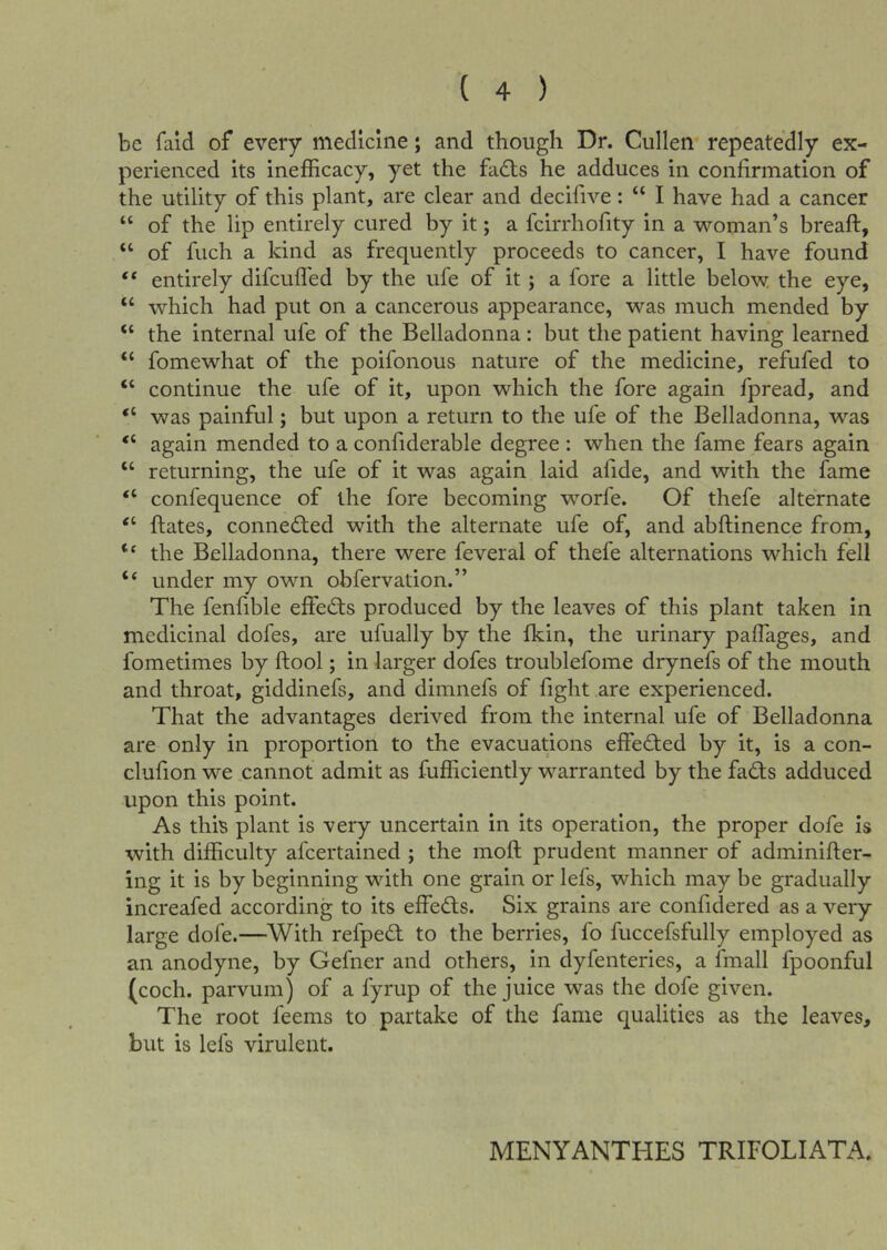 be fald of every medicine; and though Dr. Cullen repeatedly ex- perienced its inefficacy, yet the fadts he adduces in confirmation of the utility of this plant, are clear and decifive: “ I have had a cancer “ of the lip entirely cured by it; a feirrhofity in a woman’s breaft, “ of fuch a kind as frequently proceeds to cancer, I have found “ entirely difeufl'ed by the ufe of it; a fore a little below the eye, “ which had put on a cancerous appearance, was much mended by “ the internal ufe of the Belladonna: but the patient having learned “ fomewhat of the poifonous nature of the medicine, refufed to “ continue the ufe of it, upon which the fore again fpread, and “ was painful; but upon a return to the ufe of the Belladonna, was “ again mended to a confiderable degree : when the fame fears again “ returning, the ufe of it was again laid afide, and with the fame “ confequence of the fore becoming worfe. Of thefe alternate “ ftates, conned:ed with the alternate ufe of, and abftinence from, “ the Belladonna, there were feveral of thefe alternations which fell “ under my own obfervation.” The fenfible effects produced by the leaves of this plant taken in medicinal dofes, are ufually by the fkin, the urinary paflages, and fometimes by ftool; in larger dofes troublefome drynefs of the mouth and throat, giddinefs, and dimnefs of fight are experienced. That the advantages derived from the internal ufe of Belladonna are only in proportion to the evacuations effedfed by it, is a con- clufion we cannot admit as fufficiently warranted by the fadts adduced upon this point. As this plant is very uncertain in its operation, the proper dofe is with difficulty afeertained ; the moft prudent manner of adminifier- ing it is by beginning with one grain or lefs, which may be gradually increafed according to its effedts. Six grains are confidered as a very large dofe.—With refpedl to the berries, fo fuccefsfully employed as an anodyne, by Gefner and others, in dyfenteries, a fmall fpoonful (coch. parvum) of a fyrup of the juice was the dofe given. The root feems to partake of the fame qualities as the leaves, but is lefs virulent. MENYANTHES TRIFOLIATA.