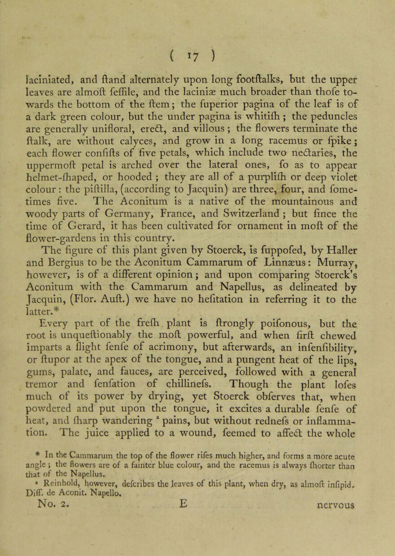 laciniated, and ftand alternately upon long footftalks, but the upper leaves are almo'ft feffile, and the lacinias much broader than thofe to- wards the bottom of the ftem; the fuperior pagina of the leaf is of a dark green colour, but the under pagina is whitiih; the peduncles are generally unifloral, ereft, and villous ; the flowers terminate the ftalk, are without calyces, and grow in a long racemus or fpike; each flower conflfts of five petals, which include two nedlaries, the uppermoft petal is arched over the lateral ones, fo as to appear helmet-fhaped, or hooded ; they are all of a purplifh or deep violet colour: the piftilla, (according to Jacquin) are three, four, and fome- times five. The Aconitum is a native of the mountainous and woody parts of Germany, France, and Switzerland ; but fince the time of Gerard, it has been cultivated for ornament in moft of the flower-gardens in this country. The figure of this plant given by Stoerck, is fuppofed, by Haller and Bergius to be the Aconitum Cammarum of Linnaeus: Murray, however, is of a different opinion; and upon comparing Stoerck’s Aconitum with the Cammarum and Napellus, as delineated by Jacquin, (Flor. Aufl.) we have no hefitation in referring it to the latter.* Every part of the frefh plant is ftrongly poifonous, but the root is unqueftionably the mofl powerful, and when firft chewed imparts a flight fenfe of acrimony, but afterwards, an infenfibility, or flupor at the apex of the tongue, and a pungent heat of the lips, gums, palate, and fauces, are perceived, followed with a general tremor and fenfation of chillinefs. Though the plant lofes much of its power by drying, yet Stoerck obferves that, when powdered and put upon the tongue, it excites a durable fenfe of heat, and fharp wandering * pains, but without rednefs or inflamma- tion. The juice applied to a wound, feemed to affed; the whole * In the Cammarum the top of the flower rifes much higher, and forms a more acute angle ; the flowers are of a fainter blue colour, and the racemus is always fliorter than that of the Napellus. » Reinhold, however, defcribes the leaves of this plant, when dry, as almoft infipid. Difl*. de Aconit. Napello. No. 2. ^ E nervous