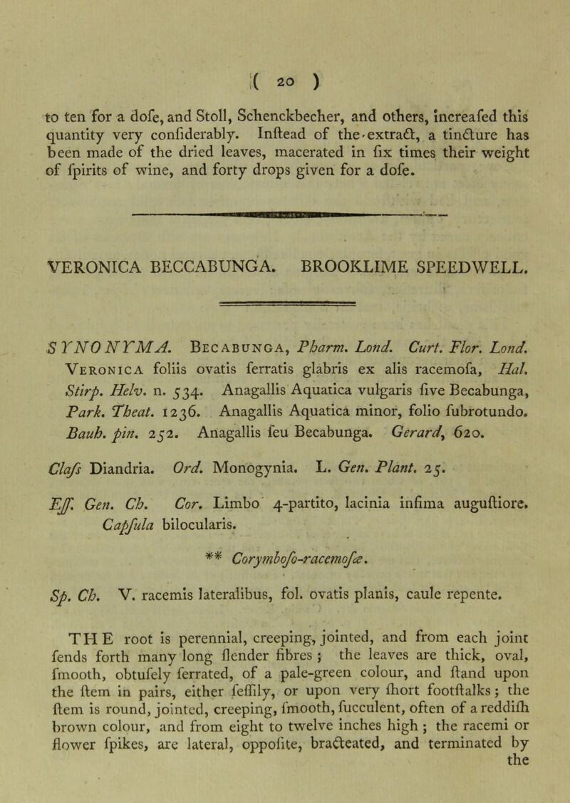 to ten for a dofe, and Stoll, Schenckbecher, and others, Increafed this quantity very confiderably. Inftead of the • extrad:, a tindure has been made of the dried leaves, macerated in fix times their vvreight of fpirits of wine, and forty drops given for a dofe. VERONICA BEGCABUNGA. BROOKLIME SPEEDWELL. SYNO NTMA, Becabunga, Pharm, Lond, Curt. Flor. Lond. Veronica foliis ovatis ferratis glabris ex alis racemofa, Hal, Stirp. Helv, n. 534. Anagallis Aquatica vulgaris five Becabunga, Park. Pheat. 1236. Anagallis Aquatica minor, folio fubrotundo. Bauh. pin. 252. Anagallis feu Becabunga. Gerard.^ 620. Clafs Diandria. Ord. Monogynia. L. Gen. Plant, 25. PJf. Gen. Ch. Cor. Limbo' 4-partito, lacinia infima auguftiorc. Capfula bilocularis. Corymbofo-racemofa. Sp. Ch. V. racemls lateralibus, fol. ovatis planis, caule repente. THE root is perennial, creeping, jointed, and from each joint fends forth many long {lender fibres ; the leaves are thick, oval, fmooth, obtufely ferrated, of a pale-green colour, and hand upon the ftem in pairs, either feffily, or upon very fhort footftalks; the ftem is round, jointed, creeping, fmooth, fucculent, often of areddifh brown colour, and from eight to twelve inches high; the racemi or flower fpikes, are lateral, oppofite, bradcated, and terminated by