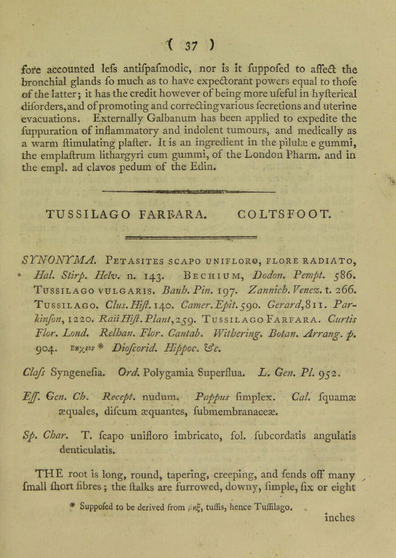 fore accounted lefs antlfpafmodic, nor is it fuppofed to affed the bronchial glands fo much as to have expedorant powers equal to thofe of the latter; it has the credit however of being more ufeful in hyfterical diforders,and of promoting and correding various fecretions and uterine evacuations. Externally Galbanum has been applied to expedite the fuppuration of inflammatory and indolent tumours, and medically as a warm ftimulating plafter. It is an ingredient in the pilulse e gummi, the emplaftrum lithargyri cum gummi, of the London Pharm, and in the empl. ad clavos pedum of the Edin. TUSSILAGO FAREARA. COLTSFOOT. STNONTMA, Petasites scapo unifloro, flore radiato, “ Hal, Stirp. Helv. n. 143. Bechium, Dodon. Pempt, 586. Tussilago VULGARIS. BaiiJj. Pin, igj, Zannich,Venez,t, 266, Tussilago, Clus,Hiji, 140. Gamer,Epit,590. Gerard^811. Par- liinfon^ 1220, RailHiJi.Pla?it^2^g, Tussilago Farfara. Curtis Flor, Land, Relhan, Flor. Cantab, Withering, Botan, Arrang. p, 904. * Diofcorid, Hippoc. Clafs Syngenefia. Ord, Polygamia Superflua. L, Gen, PL 952. EJf, Gen, Ch. Recept. nudum., Pappus fimplex. Cal, fquamse sequales, difcum sequantes, fubmembranacese. Sp, Char, T. fcapo unifloro imbricate, fol. fubcordatis angulatis denticulatis, THE root is long, round, tapering, creeping, and fends off many ^ • fmall fhort fibres ; the ftalks are furrowed, downy, fimple, fix or eight f Suppofed to be derived from tuflis, hence Tuflilago. inches