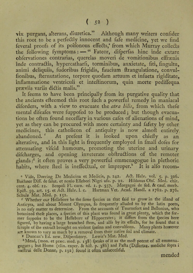 ( 52 ) vix purgans, alterans, dluretlca.” Although many writers conlider this root to be a perfectly innocent and fafe medicine, yet we find feveral proofs of its poifonous effedfs,® from which Murray colleds the following fymptoms: — “ Fateor, difperfas hinc inde extare obfervationes contrarias, querelas moveri de vomitionibus effraenis inde contradlis, hypercatharfi, torminibus, anxietate, fiti, fingultu^ animi deliquiis, fudoribus frigidis, faucium ftrangulatione, convul- fionibus, llernutatione, torpore quodam artuum et infueta rigiditate, inflammatione ventriculi et inteftinorum, quin morte pedifTequa praeviis variis didlis mails.” It feems to have been principally from its purgative quality that the ancients efteemed this root fuch a powerful remedy in maniacal diforders, with a view to evacuate the atra hilts^ from which thefe mental difeafes were fuppofed to be produced; but though evacua- tions be often found neceflary in various cafes of alienations of mind,, yet as they can be procured with more certainty and fafety by other medicines, this catholicon of antiquity is now almoft entirely^ abandoned. ^ At prefent it is looked upon chiefly as an alterative, and in this light is frequently employed in fmall dofes for attenuating vifcid humours, promoting the uterine and urinary difcharges, and opening inveterate obftrudtions of the remoter glands it often proves a very powerful emmenagogue in plethoric habits, where Heel is ineffedual, or improper.’* It is alfo recom^ « Vide, Doering De Medicina et Medicis, p. 242. A£t. Helv. vol. 5. p. 326. Buchner DifT. de falut. et noxio Ellebori Nigri ufu. p. 22. Hildanus Obf. Med. chir. cent. 4. obf. 12. Scopoli FI. earn. ed. i. p. 557. Morgagni de fed. & cauf. morb. Epift. 59. art. 15. et A61. Helv. 1. c. Hartman Vet. Acad. Handl. a 1762. p. 276. Schulz Mat. Med. p. 152. f Whether our Hellebore be the fame fpecies as that faid to grow in the ifland of Anticyra, and about Mount Olympus, fo frequently alluded to by the latin poets, is no eafy matter to determine. From the accounts of Tournefort and Bellonius, who botanized thefe places, a fpecies of this plant was found in great plenty, which the for- mer fuppofes to be the Hellebore of Hippocrates; it differs from the fpecies here figured, by having a large branched ftem, and alfo by its effefls, for he found that a fcruple of the extradl brought on violent fpafms and convulfions. Many plants however arc known to vary as much by a removal from their native foil and climate. * Duncan’s Ed. new. Difpenfatory. Lewis’s Mat. Med. •’Mead, (mon. et praec. med. p. 138) fpeaks of it as the moft potent of all emmena- gogues; but Home (din. exper. & hift. p. 386) and Pafta (DilTertaz. mediche fopra i meffrui delle Donne, p, 192) found it often unfuccefsful, mended