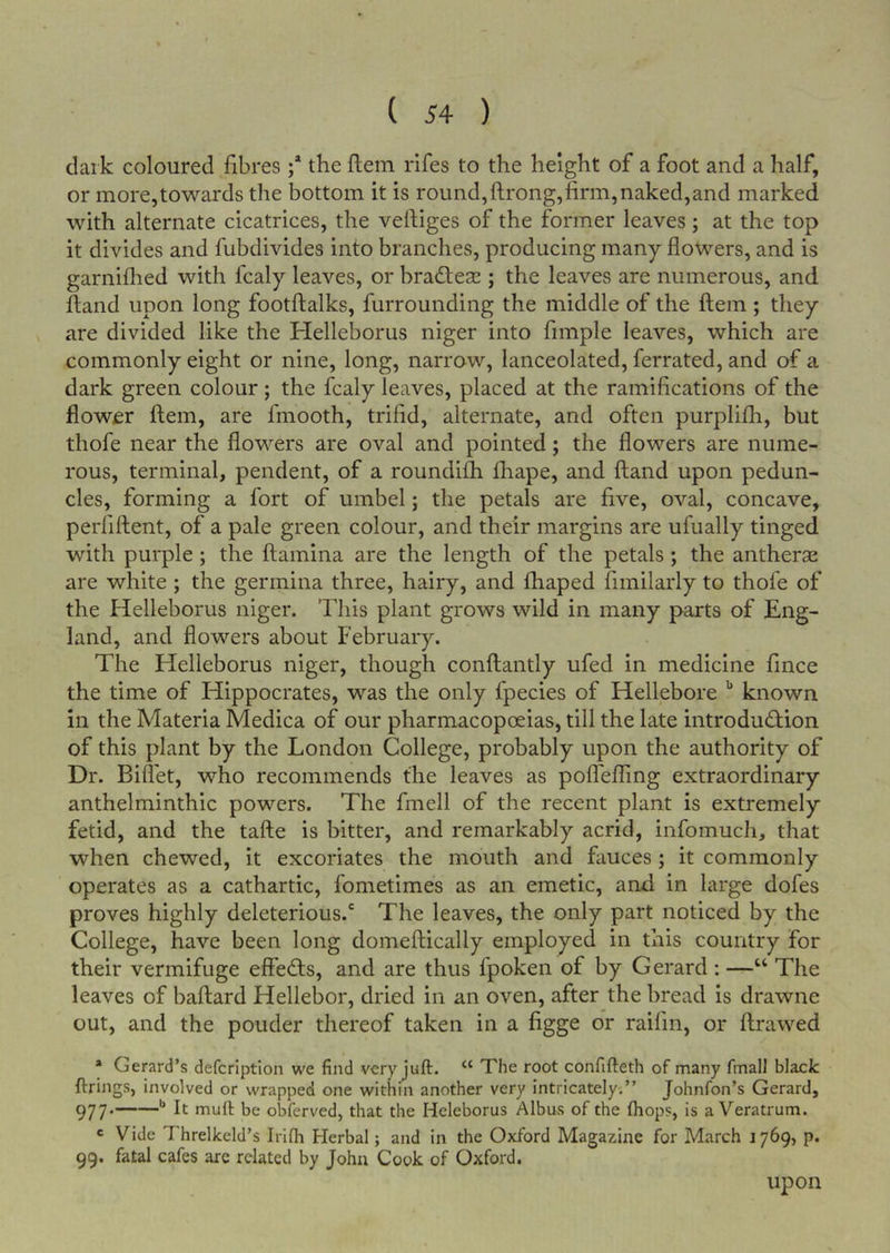 dark coloured fibres ;* the ftein rifes to the height of a foot and a half, or more,towards the bottom it is round,ftrong,firm, naked,and marked with alternate cicatrices, the vefiiges of the former leaves; at the top it divides and fubdivides into branches, producing many flowers, and is garniflied with fcaly leaves, or bracStese ; the leaves are numerous, and fland upon long footftalks, furrounding the middle of the ftem ; they are divided like the Helleborus niger into Ample leaves, which are commonly eight or nine, long, narrow, lanceolated, ferrated, and of a dark green colour; the fcaly leaves, placed at the ramifications of the flower ftem, are fmooth, trifid, alternate, and often purpiifh, but thofe near the flowers are oval and pointed; the flowers are nume- rous, terminal, pendent, of a roundifti fliape, and ftand upon pedun- cles, forming a fort of umbel; the petals are five, oval, concave, perfiftent, of a pale green colour, and their margins are ufually tinged with purple; the ftamina are the length of the petals; the antherse are white; the germina three, hairy, and fhaped fimilarly to thofe of the Helleborus niger. This plant grows wild in many parts of Eng- land, and flowers about February. The Helleborus niger, though conftantly ufed in medicine fince the time of Hippocrates, was the only fpecies of Hellebore '' known in the Materia Medica of our pharmacopoeias, till the late introducftion of this plant by the London College, probably upon the authority of Dr. Biflet, who recommends the leaves as polTeffing extraordinary anthelminthic powers. The fmell of the recent plant is extremely fetid, and the tafte is bitter, and remarkably acrid, infomuch, that when chewed, it excoriates the mouth and fauces; it commonly operates as a cathartic, fometimes as an emetic, and in large dofes proves highly deleterious.' The leaves, the only part noticed by the College, have been long domeftically employed in this country for their vermifuge effects, and are thus fpoken of by Gerard : —“ The leaves of baftard Hellebor, dried in an oven, after the bread is drawne out, and the ponder thereof taken in a figge or raifin, or ftrawed • Gerard’s defcriptlon we find veryjuft. “ The root confifteth of many fmalJ black firings, involved or wrapped one within another very intricately.” Johnfon’s Gerard, 977* be obferved, that the Heleborus Albus of the fhops, is a Veratrum. <= Vide Threlkeld’s IriQi Herbal; and in the Oxford Magazine for March 1769, p. 99. fatal cafes arc related by John Cook of Oxford. upon