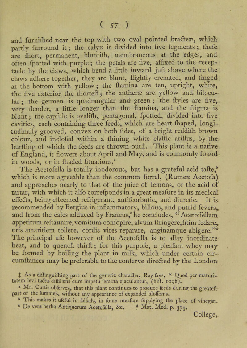 and furniflied near the top with two oval pointed bradle^, which partly furround it; the calyx is divided into five fegments ; thefe are fhort, permanent, bluntifh, membraneous at the edges, and often fpotted with purple; the petals are five, affixed to the recep- tacle by the claws, which bend a little inward jufl above where the claws adhere together, they are blunt, flightly crenated, and tinged at the bottom with yellow; the ftamina are ten, upright, white, the five exterior the fhorteft; the antheraj are yellow and bilocu- lar ; the germen is quadrangular and green ; the ftyles are five, very llender, a little longer than the ftamina, and the ftigma is blunt; the capfule is ovalifh,. pentagonal, fpotted, divided into five cavities, each containing three feeds, which are heart-fhaped, longi- tudinally grooved, convex on both fides, of a bright reddifh brown colour, and inclofed within a fhining white elaftic arillus, by the burfting of which the feeds are thrown outj;. This plant is a native of England, it flowers about April and May, and is commonly found in woods, or in fhaded fituations/ The Acetofella is totally inodorous, but has a grateful acid tafte,'*' which is more agreeable than the common forrel, (Rumex Acetofa) and approaches nearly to that of the juice of lemons, or the acid of tartar, with which it alfo correfponds in a great meafure in its medical effedfs, being efteemed refrigerant, antifcorbutic, and diuretic. It is recommended by Bergius in inflammatoiy, bilious, and putrid fevers,, and from the cafes adduced by Francus,' he concludes, “ Acetoffellam appetitum reftaurare,vomitum confopire, alvum ftringere,fitim fedare, oris amaritiem tollere, cordis vires reparare, anginamque abigere.”'* The principal ufe however of the Acetofella is to allay inordinate heat, and to quench thirft; for this purpofe, a pleafant whey may be formed by boiling the plant in milk, which under certain cir- cumftances may be preferable to the conferve directed by the Londom J As a diftinguifhing part of the generic charadler, Ray fays, “ Quod per maturi- tatem levi tadlu diffiliens cum impetu femina ejaculantur, (hift. 1098). » Mr, Curtis obferves, that this plant continues to produce feeds during the greateft part of the fummer, without any appearance of expanded blolToms, * This makes it ufeful in fallads, in fome meafure fupplying the place of vinegar. • De vera herba Antiquorum Acetofella, &c. ** Mat. Med, p. 379. College,