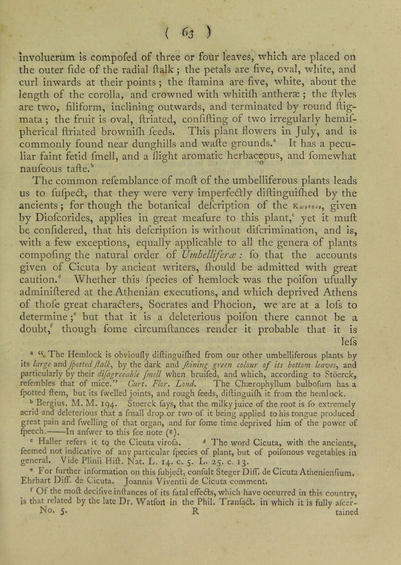mvolucrum is compofed of three or four leaves, which are placed on the outer fide of the radial ftalk; the petals are five, oval, white, and curl inwards at their points; the ftamina are five, white, about the length of the corolla, and crowned with whitifh antherse ; the ftyles are two, filiform, inclining outwards, and terminated by round ftig- mata; the fruit is oval, ftriated, confifting of two irregularly hemif- pherical ftriated brownifh feeds. This plant flowers in July, and is commonly found near dunghills and wafte grounds.* It has a pecu- liar faint fetid fmell, and a flight aromatic herbaceous, and fomewhat naufeous tafte.’’ The common refemblance of moft of the umbelliferous plants leads us to fulped:, that they were very imperfedly diftinguilhed by the ancients; for though the botanical description of the k^veo/k, given by Diofcorides, applies in great meafure to this plant,* yet it muft be confidered, that his defcription is without difcrimination, and is, with a few exceptions, equally applicable to all the genera of plants compofmg the natural order of XJ7nbeirifer&lt;^: fo that the accounts given of Cicuta by ancient writers, fliould be admitted with great caution.** Whether this fpecies of hemlock was the poifon ufually adminiftered at the Athenian executions, and which deprived Athens of thofe great charaders, Socrates and Phocion, we are at a lofs to determine \ but that it is a deleterious poifon there cannot be a doubt,*^ though fome circumftances render it probable that it is lefs * The Hemlock is obvioufly diftinguilhed from our other umbelliferous plants by its large and fpotted flalk^ by the dark and Jkimng green colour of its bottom leaves^ and particularly by their difagreeable ftnell when bruifed, and which, according to Stoerck, refembles that of mice.” Curt. Flor. Lond. The Chserophyllum bulbofum has a fpotted ftem, but its fwelled joints, and rough feeds, diftinguifli it from the hemlock. ** Bergius. M. M. 194. Stoerck fays, that the milkyjuice of the root is fo extremely acrid and deleterious that a fmall drop or two of it being applied to his tongue produced great pain and fwelling of that organ, and for fome time deprived him of the power of fpecch. In anfwer to this fee note (e). Haller refers it tQ the Cicuta virofa. ** The word Cicuta, with the ancients, feemed not indicative of any particular fpecies of plant, but of poifonous vegetables in general. Vide Plinii Hift. Nat. L. 14. c. 5. L. 25. c. 13. ® For further information on this fubjedl, confult Steger DifT. de Cicuta Athenienfium. Ehrhart DifT. de Cicuta. Joannis Viventii de Cicuta comment. ^ Of the moft decifive inftances of its fatal cfFeils, which have occurred in this country, is that related by the late Dr. Watfoil in the Phil. Tranfadl, in which it is fully alcer- 5* R tained