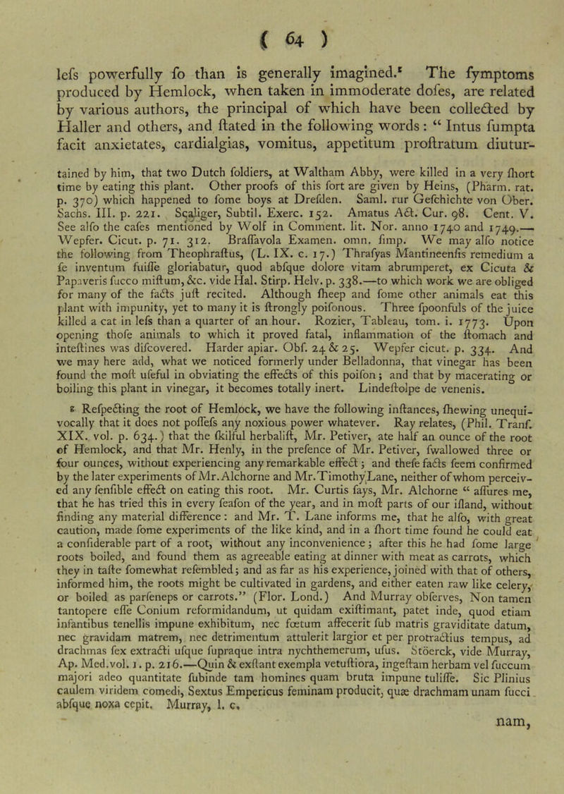 ( ^4 ) lefs powerfully fo than is generally imagined.*' The fymptoms produced by Hemlock, when taken in immoderate dofes, are related by various authors, the principal of which have been colledfed by Haller and others, and ftated in the following words: “ Intus fumpta facit anxietates, cardialgias, vomitus, appetitum proftratum diutur- tained by him, that two Dutch foldiers, at Waltham Abby, were killed in a very fliort time by eating this plant. Other proofs of this fort are given by Heins, (Pharm. rat. p. 370) which happened to fome boys at Drefden. Sami, rur Gefchichte von Ober. Sachs. III. p. 221. Sc^iger, Subtil. Exerc. 152. Amatus A£l. Cur. 98. Cent. V. See alfo the cafes mentioned by Wolf in Comment, lit. Nor. anno 1740 and 1749.— Wepfer. Cicut. p. 71. 312. Braflavola Examen. omn. fimp. We may alfo notice the following from Theophraftus, (L. IX. c. 17.) Thrafyas Mantineenfis remedium a fe inventum fuifle gloriabatur, quod abfque dolore vitam abrumperet, ex Cicuta &amp; Papaveris fucco miftum, &amp;c. vide Hal. Stirp. Helv. p. 338.—to which work we are obliged for many of the fadls juft recited. Although fheep and fome other animals eat this plant with impunity, yet to many it is ftrongly poifonous. Three fpoonfuls of the juice killed a cat in lefs than a quarter of an hour. Rozier, Tableau, tom. i. 1773. Upon opening thofe animals to which it proved fatal, inflammation of the ftomach and inteftines was difcovered. Harder apiar. Obf. 24&amp;25. Wepfer cicut. p. 334. And we may here add, what we noticed formerly under Belladonna, that vinegar has been found the moft ufeful in obviating the effedls of this poifon; and that by macerating or boiling this plant in vinegar, it becomes totally inert. Lindeftoipe de venenis. e Refpedling the root of Hemlock, we have the following inftances, fhewing unequi- vocally that it does not pofTefs aqy noxious power whatever. Ray relates, (Phil. Tranf, XIX. vol. p. 634.) that the fkilful herbalift, Mr. Petiver, ate half an ounce of the root of Hemlock, and that Mr. Henly, in the prefence of Mr. Petiver, fwallowed three or four ounces, without experiencing any remarkable elFe£l: •, and thefe fadls feem confirmed by the later experiments ofMr. Alchorne and Mr.Timothy’Lane, neither of whom perceiv- ed any fenfible effedl on eating this root. Mr. Curtis fays, Mr. Alchorne “ alTures me, that he has tried this in every feafon of the year, and in moft parts of our ifland, without finding any material difference: and Mr. T. Lane informs me, that he alfo, with great caution, made fome experiments of the like kind, and in a fhort time found he could eat a confiderable part of a root, without any inconvenience; after this he had fome large roots boiled, and found them as agreeable eating at dinner with meat as carrots, which they in tafte fomewhat refembled; and as far as his experience, joined with that of others, informed him, the roots might be cultivated in gardens, and either eaten raw like celery/ or boiled as parfeneps or carrots.” (Flor. Lond.) And Murray obferves. Non tamen tantopere effe Conium reformidandum, ut quidam exiftimant, patet inde, quod etiam infantibus tenellis impune exhibitum, nec foetum affecerit fub matris graviditate datum, nec gravidam matrem, nec detrimentum attulerit largior et per protradlius tempus, ad drachmas fex extradli ufque fupraque intra nychthemerum, ufus. Stoerck, vide Murray, Ap. Med.vol. I. p. 216.—Quin &amp; exflantexempla vetuftiora, ingeftam herbam vel fuccum major! adeo quantitate fubinde tarn homines quam bruta impune tuliffe. Sic Plinius caulem viridem comedi, Sextus Empericus feminam producit, quae drachmam unam fucci. abfque noxa cepit, Murray, 1. c* nam,