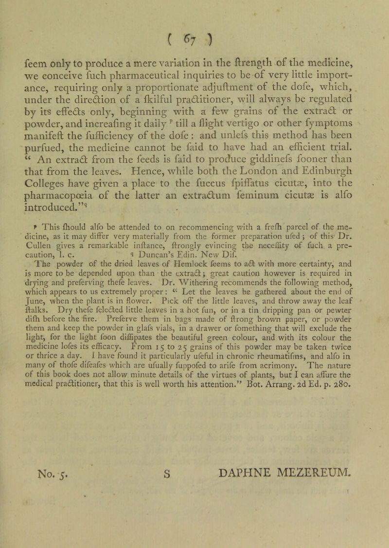 ( ^'•7 ) feem only to produce a mere variation in the ftrength of the medicine, we conceive fuch pharmaceutical inquiries to be of very little import- ance, requiring only a proportionate adjuftment of the dofe, which,. under the direction of a fkilful practitioner, will always be regulated by its effects only, beginning with a few grains of the extraCt or ' powder, and increaling it daily ^ till a flight vertigo or other fymptoms •- manifeft the fufficiency of the dofe: and unlefs this method has been purfued, the medicine cannot be faid to have had an efficient trial. “ An extract from the feeds is faid to produce giddinefs fooner than that from the leaves. Hence, while both the London and Edinburgh Colleges have given a place to the fuccus fpilfatus cicutcE, into the pharmacopoeia of the latter an extraCtum feminum cicutse is alfo introduced. p This fliould alfo be attended to on recommencing v/ith a frefh parcel of the me- dicine, as it may differ very materially from the former preparation ufed; of this- Dr. Cullen gives a remarkable inftance, ftrongly evincing the neceility of fuch a pre- caution, 1. c. ^ Duncan’s Edin. New Dif. ^'he powder of the dried leaves of Hemlock feems to ait with more certainty, and Is more to be depended upon than • the extradl ^ great caution however is required in drying and preferving thefe leaves. Dr. Withering recommends the following method, which appears to us extremely proper: ‘‘ Let the leaves be gathered about the end of June, when the plant is in flower. Pick off the little leaves, and throw away the leaf ftalks. Dry thefe feledled little leaves in a hot fun, or in a tin dripping pan or pewter difh before the fire. Preferve them in bags made of ftrong brown paper, or powder them and keep the powder in glafs vials, in a drawer or fomething that will exclude the light, for the light foon diflipates the beautiful green colour, and with its colour the medicine lofes its efficacy. From 15 to 25 grains of this powder may be taken twice or thrice a day. 1 have found it particularly ufeful in chronic rheumatifms, and alfo in many of thofe difeafes which are ufually fuppofed to arife from acrimony. The nature of this book does not allow minute details of the virtues of plants, but I can affure the medical pradlitioner, that this is well worth his attention.” Bot. Arrang. 2d Ed. p. 280. No. -5. S DAPHNE MEZEREUM.