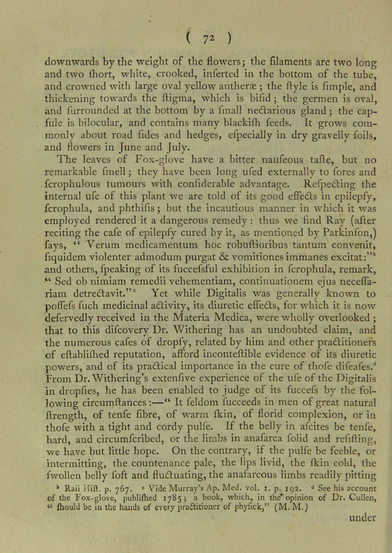 downwards by the weight of the flowers; the filaments are two long and two fliort, white, crooked, inferted in the bottom of the tube, and crowned with large oval yellow antherjE ; the ftyle.is fimple, and thickening towards the fl;igma, which is bifid; the germen is oval, and furroimded at the bottom by a finall nedlarious gland; the cap- fule is bilocular, and contains many blackilh feeds. It grows com- monly about road fides and hedges, efpecially in dry gravelly foils, and flowers in June and July. The leaves of Fox-glove have a bitter naufeous tafte, but no remarkable fmell; they have been long ufed externally to fores and fcrophulous tumours with confiderable advantage. Refpedting the internal ufe of this plant we are told of its good effects in epilepfy, fcrophula, and phthifis; but the incautious manner in which it was employed rendered it a dangerous remedy; thus we find Ray (after reciting the cafe of epilepfy cured by it, as mentioned by Parkinfon,) fays, “ Verum medicamentum hoc robuftioribus tantum convenit, fiquidem violenter admodum purgat &amp; vomitiones immanes excitat:”'’ and others, fpeaking of its fuccefsful exhibition in fcrophula, remark, “ Sed ob nimiam remedii vehementiam, continuationem ejus neceffa- riam detredlavit.”' Yet while Digitalis was generally known to polfefs fuch medicinal activity, its diuretic effedfs, for which it is now defervedly received in the Materia Medica, were wholly overlooked ; that to this difcovery Dr. Withering has an undoubted claim, and the numerous cafes of dropfy, related by him and other pra(5titionefs of eftabliflied reputation, afford inconteftible evidence of its diuretic powers, and of its practical importance in the cure of thofe difeafes.'* From Dr. Withering’s extenfive experience of the ufe of the Digitalis in dropfies, he has been enabled to judge of its fuccefs by the fol- lowing circuniftances :—“ It feldom fucceeds in men of great natural ftrength, of tenfe fibre, of warm fkin, of florid complexion, or in thofe with a tight and cordy pulfe. If the belly in afcites be tenfe, hard, and circumfcribed, or the limbs in anafarca folid and refifting, we have but little hope. On the contrary, if the pulfe be feeble, or intermitting, the countenance pale, the lips livid, the fkin cold, the fwollen belly foft and fludluating, the anafarcous limbs readily pitting ** Raii Hift. p. 767. ^ Vide Murray’s Ap. Med. vol. i. p. 192. “* See his account of the Fox-glove, publifhed 17855 a book, which, in the* opinion of Dr. Cullen, “ fliould be in the hands of every praftitioner of phyfick,” (M. M.) under