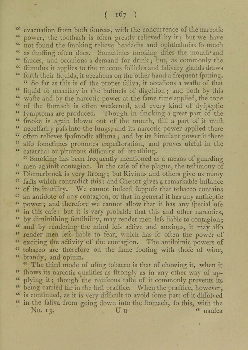 ( 1^7 ) evacuation from both foiirces, with the concurrence of the narcotic “ power, the toothach is often greatly relieved by it; but we have “ not found the fmoking relieve headachs and ophthalmias fo much “ as fnuffing often does. Sometimes fmoking dries the mouth*and “ fauces, and occafions a demand for drink; but, as commonly the “ ftimulus it applies to the raucous follicles and falivary glands draws “ forth their liquids, it occafions on the other hand a frequent fpitting. “ So far as this is of the proper faliva, it occafions a wafte of that “ liquid fo necelfary in the bufinefs of digeflion; and both by this “ wafte and by the narcotic power at the fame time’applied, the tone “ of the ftomach is often weakened, and every kind of dyfpeptic “ fymptoms are produced. Though in fmoking a great part of the “ fmoke is again blown out of the mouth, ftill a part of it muft. “ neceflarily pafs into the lungs,* and its narcotic power applied there “ often relieves fpafmodic afthma; and by its ftimulant power it there “ alfo fometimes promotes expectoration, and proves ufeful in the “ catarrhal or pituitous difficulty of breathing. “ Smoking has been frequently mentioned as a means of guarding “ men againft contagion. In the cafe of the plague, the teftimony of “ Diemerbroek is very ftrong; but Rivinus and others give us many “ faCts which contradict this : and Chenot gives a remarkable inftance “ of its inutility. We cannot indeed fuppofe that tobacco contains “ an antidote of any contagion, or that in general it has any antifeptic “ power; and therefore we cannot allow that it has any fpecial ufe “ in this cafe: but it is very probable that this and other narcotics, “ by diminifhing fenfibility, may render men lefs liable to contagion; “ and by rendering the mind lefs aClive and anxious, it may alfo “ render men lefs liable to fear, which has fo often the power of “ exciting the activity of the contagion. The antiloimic powers of “ tobacco are therefore on the fame footing with thofe of wine, “ brandy, and opium. “ The third mode of ufmg tobacco is that of chewing it, when it “ fliows its narcotic qualities as ftrongly as in any other way of ap- “ plying it; though the naufeous tafte of it commonly prevents its “ being carried far in the firft praCtice. When the praClice, however, “ is continued, as it is very difficult to avoid fome part of it diflblved ‘‘ in the faliva from going down into the ftomach, fo this, with the No. 13. U u “ naufea