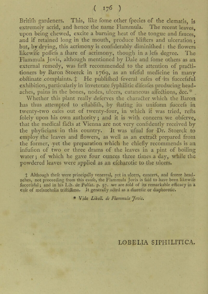 { ij6 ) Brltifh gardeners. This, like fome other fpecies of the clematis, is extremely acrid, and hence the name Flammula. The recent leaves, upon being chewed, excite a burning heat of the tongue and fauces, and if retained long in the mouth, produce blifters and ulceration; but, by drying, this acrimony is confiderably diminhhed : the flowers likewife pofTefs a fhare of acrimony, though in a lefs degree. The Flammula Jo vis, although mentioned by Dale and fome others as an external remedy, was firfl; recommended to the attention of practi- tioners by Baron Stoerck in 1769, as an ufeful medicine in many obftinate complaints. J He publiflied feveral cafes of ‘its fuccefsful exhibition, particularly in inveterate fyphilitic difeafes producing head- aches, pains in the bones, nodes, ulcers, cutaneous affeCtions, &c.‘^ Whether this plant really deferves the character which the Baron has thus attempted to eftablifli, by ftating its uniform fuccefs in twenty-two cafes out of twenty-four, in which it was tried, refts folely upon his own authority; and it is with concern we obferve, that the medical faCts at Vienna are not very confidently received by the phyficians in this country. It was ufual for ‘Dr. Stoerck to employ the leaves and flowers, as well as an extraCt prepared from the former, yet the preparation which he chiefly recommends is an infufion of two or three drams of the leaves in a pint of boiling water; of which he gave four ounces three times a day, while the powdered leaves were applied as an efcharotic to the ulcers. \ :}; Although thefe were principally venereal, yet in ulcers, cancers, and fevere head- aches, not proceeding from this caufe, the P'lammula Jovis is faid to have been likewife fuccefsful; and in his Lib. de Pulfat. p. 57. we are told of its remarkable efficacy in a cafe of melancholia triftiffima. It generally a£led as a diuretic or diaphoretic. * Vide Lib ell. de Flammula Jovis, LOBELIA SIPHILITICA.