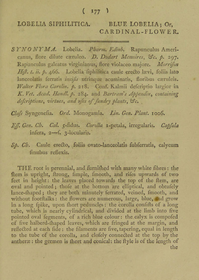 LOBELIA SIPHILITICA. BLUE LOBELIA; Or, CARDINAL-FLOWE R. STNONTMA, Lobelia. Phar7n* Edhib. Rapunculus Ameri- canus, jflore dilute cseruleo. D. Dodart Memoires^ p. 297. Rapunculus galeatus virginianus, flore violaceo majore. Morrifon Hiji, t. it. p, 466. Lobelia'riphilitica caule eredto laevi, foliis lato lanceolatis ferratis mcifis utriiique acuminatis, floribus cseruleis. Walter Flora Carolin. p. 218. Conf. Kalmii defcriptio largior in K. Vet. Acad. Handl. p. 284. and Bartram s Appendix^ containing defcriptions.^ virtuesand tifes of futidry platits^ lAc. Clafs Syngenefia. Ord. Monogamia. Lin. Gen. Plant. ioo5. FJf. Gen. Ch. Cal. 5-rfidus. Corolla i-petala, irregularis. Capfula infera, 2—f. 3-locularis.' Sp. Ch. Caule eredo, Loliis ovato-lanceolatis fubferratis, calycum fmubus reflexis. THE root is perennial, and furnifhed with many white fibres: the ftem is upright, ftrong, fimple, finooth, and rifes upwards of two feet in height: the leaves placed towards the top of the ftem, are oval and pointed; thofe at the bottom are elliptical, and obtufely lance-lhaped; they are both minutely ferrated, veined, fmooth, and without footftalks : the flowers are numerous, large, blue, #id grow in a long fpike, upon fliort peduncles : the corolla confifts of a long tube, which is nearly cylindrical, and divided at the limb into five pointed oval fegments, of a rich blue colour: the calyx is compofed of five halberd-fhaped leaves, which are fringed at the margin, and refle&lt;ft;ed at each fide : the filaments are five, tapering, equal in length to the tube of the corolla, and clofely conne^ed at the top by the antherse : the germen is ftiort and conical: the ftyle is of the length of the