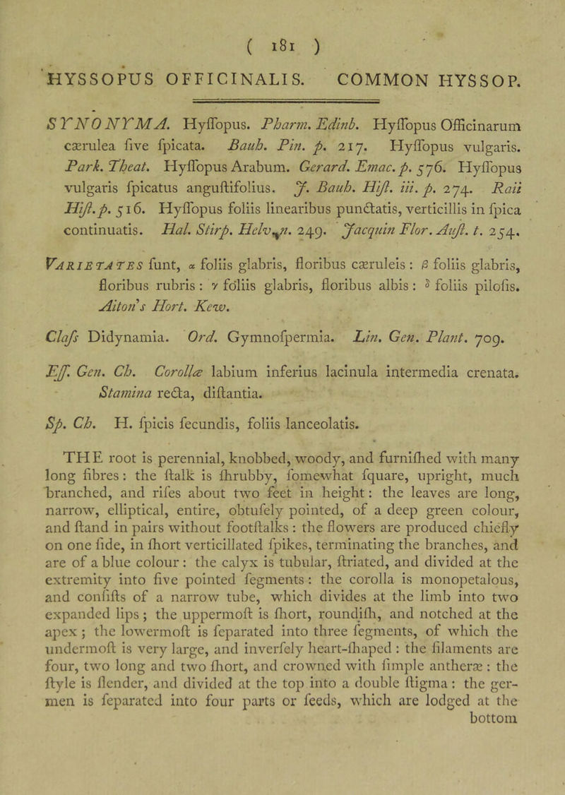 HYSSOPUS OFFICINALIS. COMMON HYSSOP. STNONTMA. Hyflbpus. Phar7?i. Edlnh. Hyflbpus Officinarum cscrulea five fpicata. Bauh. Pitt, p. 2iy. Hyffopus vulgaris. Park.Theat. Hyflbpus Arabum. Gerard. Emac.p. Hyflbpus vulgaris fpicatus anguftifolius. y. Bauh. Hijl. iii. p. 274. Rail Hiji.p. 516. Hyflbpus foliis linearibus pundlatis, verticillis in fpica continuatis. Hal. Stirp. Helv^n. 249. yacqum Flor.AuJi. t. 254. Varietates funt, « foliis glabris, floribus cseruleis : ^ foliis glabris, floribus rubris: y foliis glabris, floribus albis: ^ foliis pilofis. Alton s Hort. Kew. Clafs Didynamia. Ord. Gymnofpermia. Ein. Gen. Plant. 709. EJ[. Gen. Ch. Corollee labium inferius lacinula intermedia crenata. Stamina rebta, diftantia. Sp. Ch. H. fpicis fecundis, foliis lanceolatis. THE root is perennial, knobbed, woody, and furniflied with many long fibres: the ftalk is fhrubby, fomewhat fquare, upright, much branched, and rifes about two feet in height: the leaves are long, narrow, elliptical, entire, obtufely pointed, of a deep green colour, and Hand in pairs without footftalks : the flowers are produced chiefly on one fide, in fhort verticillated fpikes, terminating the branches, and are of a blue colour: the calyx is tubular, ftriated, and divided at the extremity into five pointed fegments: the corolla is monopetalous, and confifts of a narrow tube, which divides at the limb into two expanded lips; the uppermofl: is fhort, roundifli, and notched at the apex ; the lowermoft is feparated into three fegments, of which the undermofl: is very large, and inverfely heart-fliaped : the filaments are four, two long and two fliort, and crowned with fimple antheraz: the ftyle is flender, and divided at the top into a double lligma; the ger- men is feparated into four parts or feeds, which are lodged at the bottom
