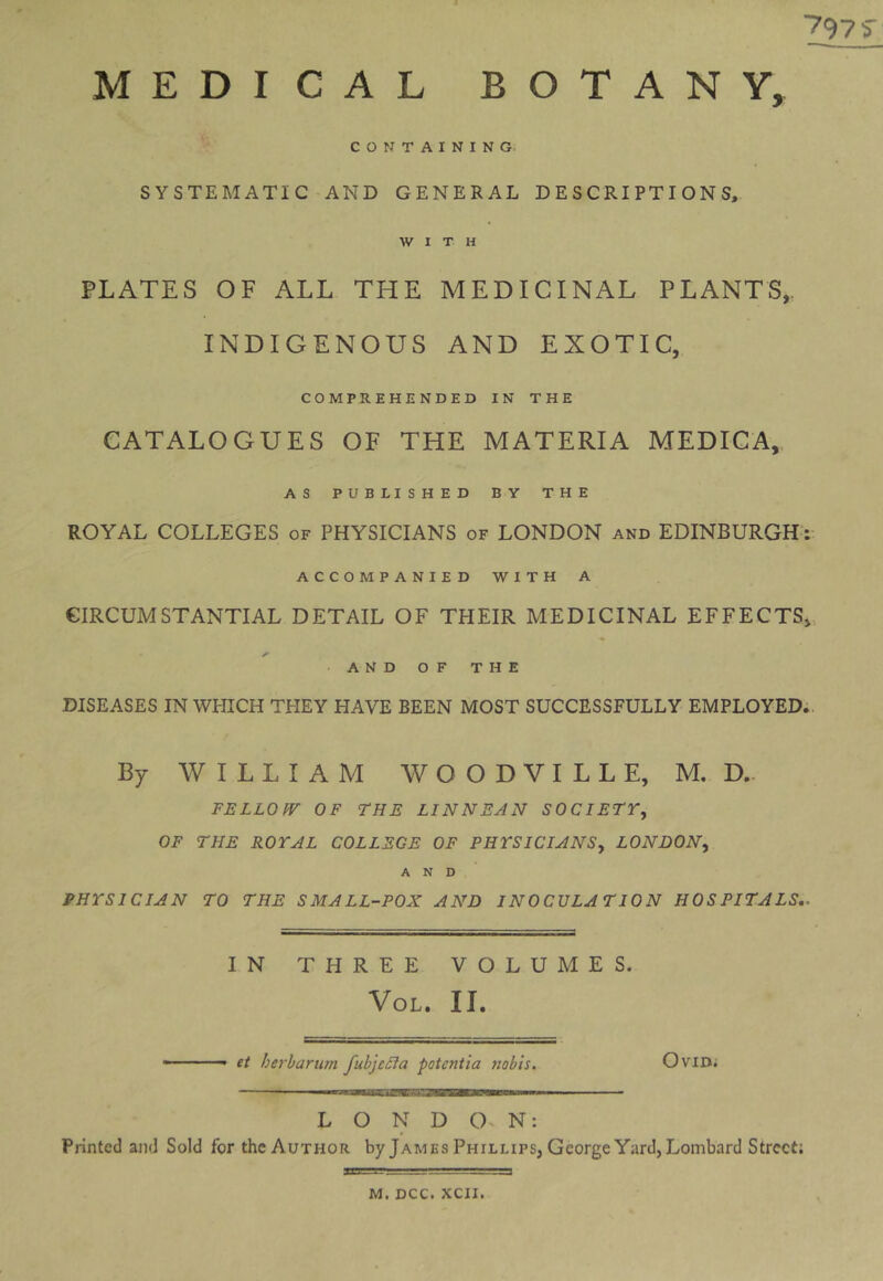 797 S' MEDICAL BOTANY, CONTAINING. SYSTEMATIC AND GENERAL DESCRIPTIONS, WITH PLATES OF ALL THE MEDICINAL PLANTS,. INDIGENOUS AND EXOTIC, COMPREHENDED IN THE CATALOGUES OF THE MATERIA MEDICA,, AS PUBLISHED BY THE ROYAL COLLEGES of PHYSICIANS of LONDON and EDINBURGH: ACCOMPANIED WITH A CIRCUMSTANTIAL DETAIL OF THEIR MEDICINAL EFFECTS,, A AND OF THE DISEASES IN WHICH THEY HAVE BEEN MOST SUCCESSFULLY EMPLOYED;. By WILLIAM W O O D V I L L E, M. D.. FELLOfV OF THE LINNEAN SOCIETr, OF THE ROYAL COLLEGE OF PHYSICIANSy LONDON^ AND PHYSICIAN TO THE SMALL-POX AND INOCULATION HOSPITALS,. IN THREE VOLUMES. VoL. II. — et herharian fubje£ia potentia nobis. OviD; L O N D 0> N: Printed and Sold for the Author by James Phillips, George Yard,Lombard Street;