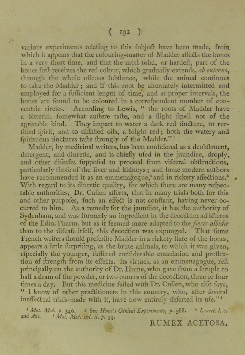 ( 192 ) various experiments relating to this fubje£t have been made, from which it appears that the colouring-matter of Madder alfedts the bones in a very Ihort time, and that the moft folid, or hardeft, part of the bones firft receives the red colour, which gradually extends, ah externo, through the whole ofTeous fubftance, while the animal continues to take the Madder; and if this root be alternately intermitted and employed for a fufficient length of time, and at proper intervals, the bones are found to be coloured in a correfpondent number of con- centric circles. According to Lewis, “ the roots of Madder have a bitterifh fomewhat auftere tafte, and a flight fmell not of the agreeable kind. They impart to water a dark red tincture, to rec- tified fpirit, and to diflilled oils, a bright red; both the w^atery and fpirituous tinctures tafte ftrongly of the Madder.” ^ Madder, by medicinal writers, has been confidered as a deobftruent, detergent, and diuretic, and is chiefly iifed in the jaundice, dropfy, and other difeafes fuppofed to proceed from vifceral obftrudtions, particularly thofe of the liver and kidneys ; and fome modern authors have recommended it as an emmenagogue,^ and in rickety afied;ions.^ • With regard to its diuretic quality, for which there are many refpec- table authorities. Dr. Cullen afferts, that in many trials both for this and other purpofes, fuch an effed: is not conftant, having never oc- curred to him. As a remedy for the jaundice, it has the authority of Sydenham, and was formerly an ingredient in the decodtum ad ideros of the Edin. Pharm. but as it feemed more adapted to the fceccs albidce than to the difeafe itfelf, this decodion v/as expunged. That fome French writers fhould prefcribe Madder in a rickety ftate of the bones, appears a little furprifing, as the brute animals, to which it was given, efpecially the younger, fuffered confiderable emaciation and proftra- tion of ftrength from its effeds. Its virtues, as an emmenagogue, reft principally on the authority of Dr. Home, who gave from a fcruple to half a dram of the powder, or two ounces of the decodion, three or four times a day. But this medicine failed with Dr. Cullen, who alfo fays, “ I know of other praditioners in this country, who, after feveral ineffedual trials*made with it, have now entirely deferted its ufe.”* ^ Mat. Med. p. 546. e See Homers Clinical Experiments^ p. 388. Lcvrct. 1. c, and Alii, * Mat. Med, vol, ii. p. 39. RUMEX ACETOSA.