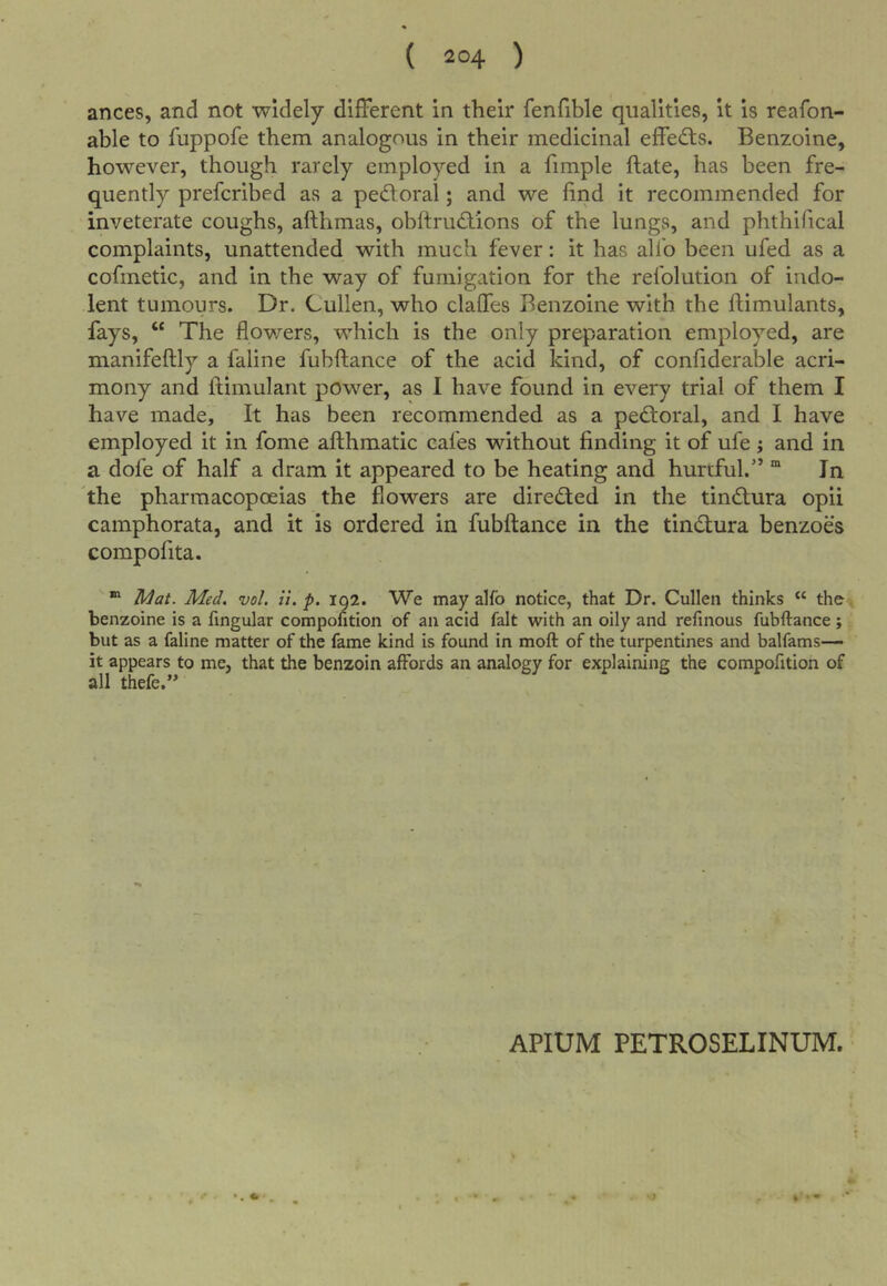 ances, and not widely different in their fenfible qualities, it is reafon- able to fuppofe them analogous in their medicinal effects. Benzoine, however, though rarely employed in a fimple ftate, has been fre- quently preferibed as a pectoral; and we find it recommended for inveterate coughs, afthmas, obftru<?tions of the lungs, and phthifical complaints, unattended with much fever: it has allb been ufed as a cofinetic, and in the way of fumigation for the refolution of indo- lent tumours. Dr. Cullen, who claffes Benzoine with the ftimulants, fays, “ The flowers, which is the only preparation employed, are manifeftly a faline fublfance of the acid kind, of confiderable acri- mony and ftimulant power, as I have found in every trial of them I have made. It has been recommended as a pectoral, and I have employed it in fome afthmatic cafes without finding it of ufe j and in a dofe of half a dram it appeared to be heating and hurtful.” * In the pharmacopoeias the flowers are directed in the tindtura opii camphorata, and it is ordered in fubftance in the tindtura benzoes compofita. “ Mat. Med, vol. it. p. iq2. We may alfo notice, that Dr. Cullen thinks “ the. benzoine is a fingular compofition of an acid fait with an oily and refinous fubftance ; but as a faline matter of the fame kind is found in moft of the turpentines and balfams— it appears to me, that the benzoin affords an analogy for explaining the compofition of all thefe.’* APIUM PETROSELINUM.