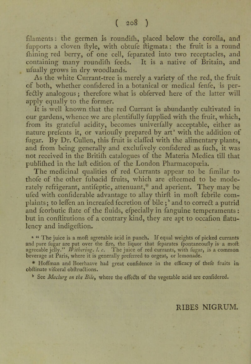t filaments: the germen is roundifh, placed below the corolla, and fupports a cloven ftyle, with obtufe ftigmata: the fruit is a round Alining red berry, of one cell, feparated into two receptacles, and containing many roundifh feeds. It is a native of Britain, and ufually grows in dry woodlands. As the white Currant-tree is merely a variety of the red, the fruit of both, whether confidered in a botanical or medical fenfe, is per- fed;ly analogous; therefore what is obferved here of the latter will apply equally to the former. It is well known that the red Currant is abundantly cultivated in our gardens, whence we are plentifully fupplied with the fruit, which, from its grateful acidity, becomes univerfally acceptable, either as nature prefents it, or varioufly prepared by art“ with the addition of fugar. By Dr. Cullen, this fruit is claffed with the alimentary plants, and from being generally and exclufively confidered as fuch, it was not received in the Britifh catalogues of the Materia Medica till that publifhed in the lafl edition of the London Pharmacopoeia. The medicinal qualities of red Currants appear to be fimilar to thofe of the other fubacid fruits, which are efteemed to be mode- rately refrigerant, antifeptic, attcnuant,* and aperient. They may be ufed with confiderable advantage to allay thirft in moft febrile com- plaints ; to leffen an increafed fecretion of bile ; and to correct a putrid and fcorbutic ftate of the fluids, efpecially in fanguine temperaments: but in conftitutions of a contrary kind, they are apt to occafion flatu- lency and indigeftion. ® “ The juice is a moft agreeable acid in punch. If equal weights of picked currants and pure fugar are put over the fire, the liquor that feparates fpontaneouHy is a moft agreeable jelly.” Withering. /. c. The juice of red currants, with fugar, is a common beverage at Paris, where it is generally preferred to orgeat, or lemonade. * Hoffman and Boerhaave had great confidence in the efficacy of thefe fruits in obftinate vifceral obftrudtions. ^ See Maclurg on the Bile, where the effects of the vegetable acid are confidered.