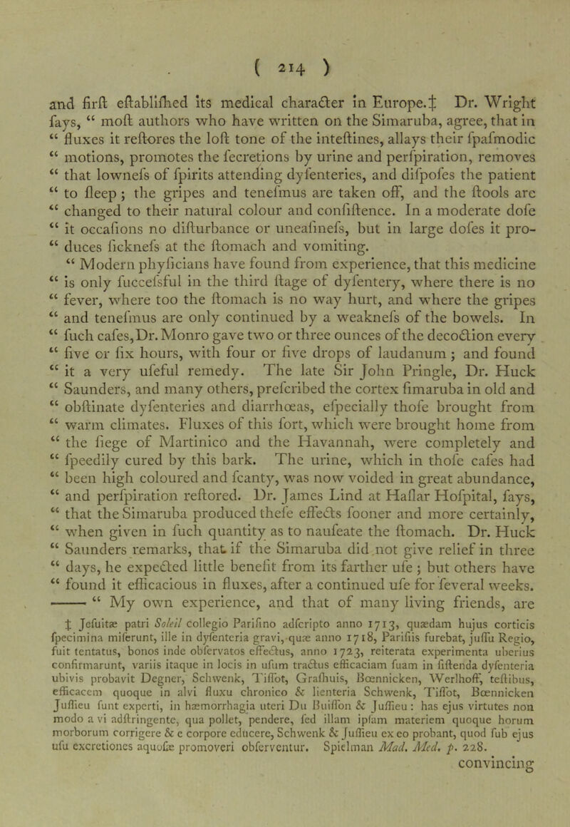 and firft eftabliflied its medical character in Europe. J Dr. Wright fays, “ moft authors who have written on the Simaruha, agree, that in “ fluxes it reftores the loft tone of the inteftines, allays their fpafmodic “ motions, promotes the fecretions by urine and perfpiration, removes “ that lownefs of fpirits attending dyfenteries, and difpofes the patient “ to fleep ; the gripes and tenefmus are taken off, and the ftools are “ changed to their natural colour and confiftence. In a moderate dofe “ it occafions no difturhance or uneafmefs, but in large dofes it pro- “ duces ficknefs at the ftomach and vomiting. “ Modern phyficians have found from experience, that this medicine “ is only fuccefsful in the third ftage of dyfentery, where there is no “ fever, where too the ftomach is no way hurt, and where the gripes “ and tenefmus are only continued by a weaknefs of the bowels. In “ fuch cafes, Dr. Monro gave two or three ounces of the decodion every “ five or fix hours, with four or five drops of laudanum; and found “ it a very ufeful remedy. The late Sir John Pringle, Dr. Huck “ Saunders, and many others, prefcribed the cortex fimaruba in old and “ obftinate dyfenteries and diarrhoeas, efpecially thofe brought from “ warm climates. Fluxes of this fort, which were brought home from “ the fiege of Martinico and the Havannah, were completely and “ fpeedily cured by this bark. The urine, which in thofe cafes had “ been high coloured and fcanty, was now voided in great abundance, “ and perfpiration reftored. Dr. James Lind at Haflar Hofpital, fays, “ that the Simaruba produced thefe effetfts fooner and more certainly, “ when given in fuch quantity as to naufeate the ftomach. Dr. Huck “ Saunders romarks, that if the Simaruba did not give relief in three “ days, he expected little benefit from its farther ufe ; but others have “ found it efficacious in fluxes, after a continued ufe for feveral weeks. — “ My own experience, and that of many living friends, are % Jefuitae patri So/eil collegio Parifino adfcripto anno 1713, quasdam hujus corticis fpecimina miferunt, ille in dyfenteria gravi, quae anno 1718, Parifiis furebat, jufTu Regio, fuit tentatus, bonos inde obfervatos efFedtus, anno 1723, reiterata experimenta uberius confirmarunt, variis itaque in locis in ufiim tradlus efficaciam fuam in fiftenda dyfenteria ubivis probavit Degner, Schvvenk, I'ifTot, Grafliuis, Boennicken, Werlhoff, teftibus, efficacem quoque in alvi fluxu chronico & lienteria Schwenk, Tiflbt, Bcennicken Juflieu funt experti, in haemorrhagia uteri Du Buifl'on & Juflieu : has ejus virtutes non modo a vi adftringente, qua pollet, pendere, fed illam iplam materiem quoque horum morborum corrigere & c corpore cducerc, Schwenk & Juflieu ex eo probant, quod fub ejus ufu excrctiones aquofae promoveri obferventur. Spiclman Mad. Aicd, p. 228. convincing