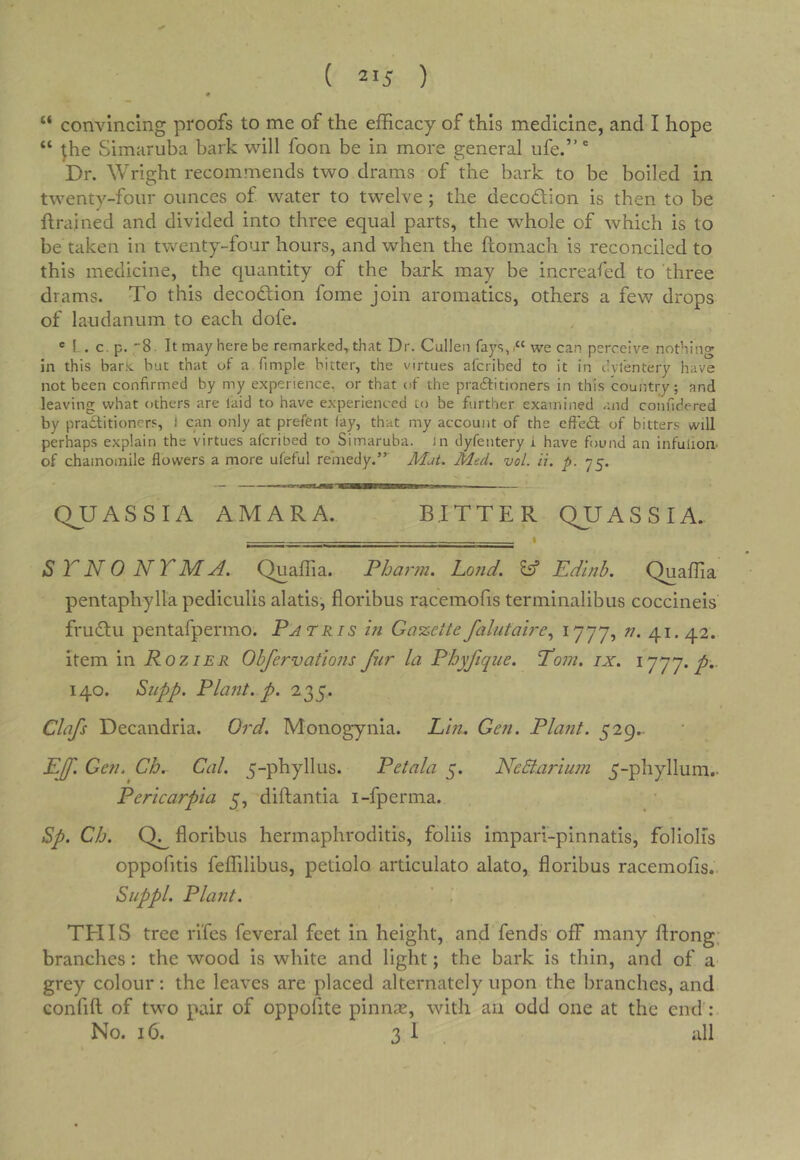 “ convincing proofs to me of the efficacy of this medicine, and I hope “ ^he Simaruba bark will foon be in more general ufe.” Dr. Wright recommends two drams of the bark to be boiled in twenty-four ounces of water to twelve ; the decodlion is then to be ftrained and divided into three equal parts, the whole of which is to be taken in twenty-four hours, and when the ftomach is reconciled to this medicine, the quantity of the bark may be increafed to three drams. To this decodfion fome join aromatics, others a few drops of laudanum to each dofe. « 1 . c.p. '8. It may here be remarked^that Dr. Cullen fays,we can perceive nothing in this baric but that of a fimple bitter, the virtues afcribed to it in I’vlentery have not been confirmed by my experience, or that of the pradfitioners in this country; and leaving what others are laid to have experienced to be further examined and coiifidered by pradlitioners, ) can only at preftnt lay, that my account of the effedl of bitters will perhaps explain the virtues alcribed to Simaruba. in dyfentery i have found an infulioa of chamomile flowers a more ufeful remedy.” Mat. Med. vol. ii, p. 75. QJJASSIA AMARA. BITTER QUASSIA. .. ■ ■ . « S TN 0 NTMA. Quaffia. Fharm. Lo?id. ^ Edinb. Quaffia pentaphylla pediculis alatis, floribus racemofis terminalibus coccineis frudlii pentafpermo. Patris m Gazettefalutah-e.^ ^777? ^•41* 42. item in Rozier Ohfervations fur la Phyfique. Pom. ix. 1777./.- 140. Siipp. Plant, p. 235. Clafs Decandria. Ord. Monogynia. Lin. Gen. Plant. 529.. Epf. Gen. Ch. Cal. 5-phyllus. Petala 5. NeSlarium 5-phyllum.- Pericarpta 5, diftantia i-fperma. Sp. Ch. floribus hermaphroditis, foliis impari-pinnatis, foliolls oppofitis feffilibus, petiolo articulato alato, floribus racemofis.’. Suppl. Plant. ’ , TEIIS tree rifles fleveral feet in height, and fends off many ftrong; branches: the wood is white and light; the bark is thin, and of a grey colour: the leaves are placed alternately upon the branches, and confifl of two pair of oppofite pinnse, with an odd one at the end: No. 16. 3 i . idl