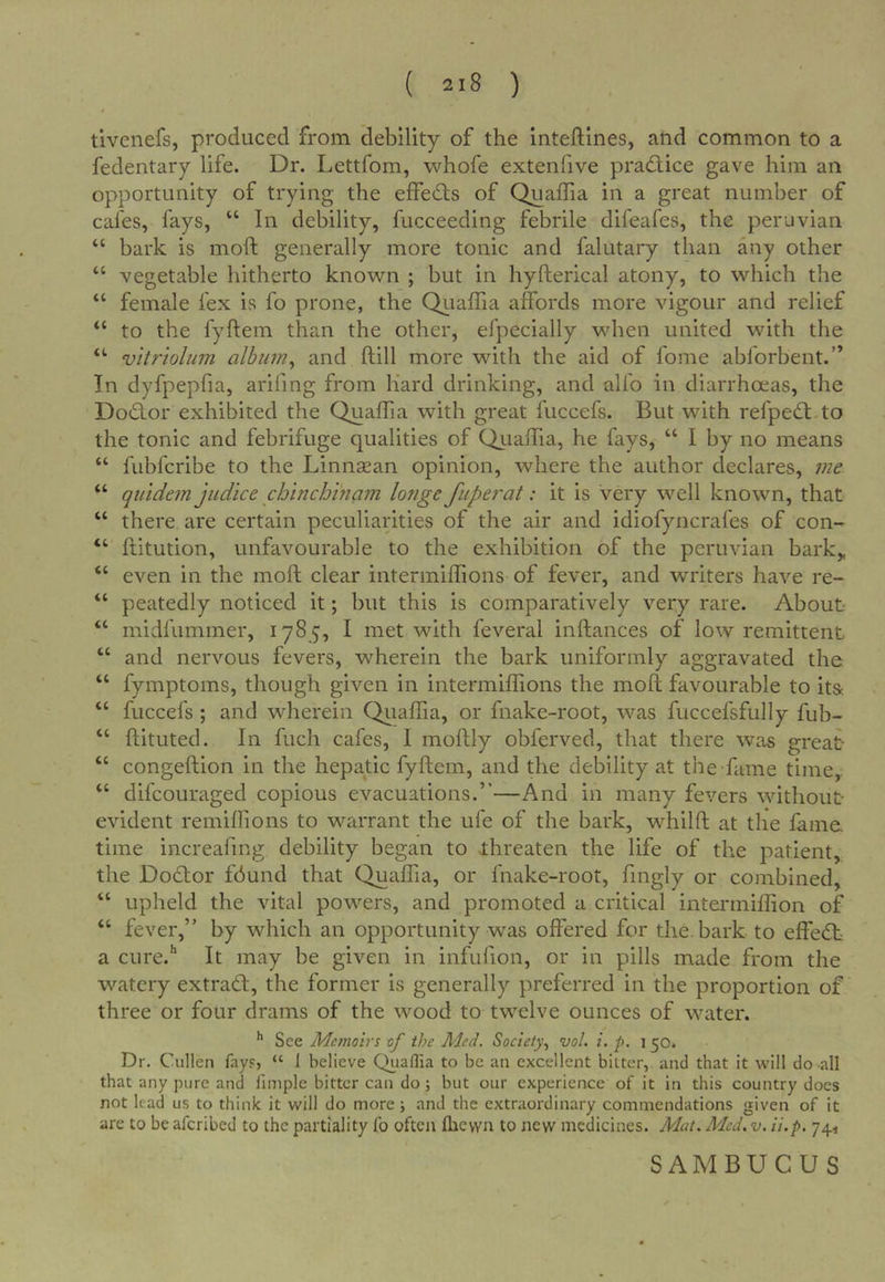 tivenefs, produced from debility of the inteftines, and common to a fedentary life. Dr. Lettfom, whofe extenlive practice gave him an opportunity of trying the effedts of Quafha in a great number of cafes, fays, “ In debility, fucceeding febrile difeafes, the peruvian “ bark is moft generally more tonic and falutary than any other “ vegetable hitherto known ; but in hyfterical atony, to which the “ female fex is fo prone, the Qiiaffia affords more vigour and relief “ to the fyftem than the other, efpecially when united with the “■ vitriolum alburn^ and ftill more with the aid of fome abforbent.” In dyfpepfia, arifmg from hard drinking, and alfo in diarrhoeas, the Dodtor exhibited the Quaffia with great fuccefs. But with refpedt to the tonic and febrifuge qualities of Quaffia, he fays, “ I by no means “ fubfcribe to the Linnsean opinion, where the author declares, me “ quidem judice chinchinam longe fiipej'at: it is very well known, that “ there are certain peculiarities of the air and idiofyncrafes of con- “ ftitution, unfavourable to the exhibition of the peruvian bark„ “ even in the moft clear intermiftions of fever, and writers have re- “ peatedly noticed it; but this is comparatively very rare. About- “ midfummer, 1785, I met with feveral inftances of low remittent “ and nervous fevers, wherein the bark uniformly aggravated the “ fymptoms, though given in intermiftions the moft favourable to it& “ fuccefs ; and wherein Qiiaffia, or fnake-root, was fuccefsfully fub- “ ftituted. In fuch cafes, I moftly obferved, that there was great “ congeftion in the hepatic fyftem, and the debility at the fume time, “ difcouraged copious evacuations.”—And in many fevers without evident remiftions to warrant the ufe of the bark, whilft at the fame time increafing debility began to threaten the life of the patient, the Dodtor fdund that Quaffia, or fnake-root, fmgly or combined, “ upheld the vital powers, and promoted a critical intermiflion of “ fever,” by which an opportunity was offered for tlie bark to effedt a cure.'’ It may be given in infufion, or in pills made from the watery extradl, the former is generally preferred in the proportion of three or four drams of the wood to twelve ounces of water. ^ See Memoirs of the Med, Society^ vol. i. p. 1 50. Dr. Cullen fay?, “ I believe Quaflia to be an excellent bitter, and that it will do all that any pure and llmplc bitter can do; but our experience of it in this country does not lead us to think it will do more ; and tlie extraordinary commendations given of it are to be aferibed to the partiality fo often flievvn to new medicines. Mat. Med. v. ii.p. 74, SAMBUCUS