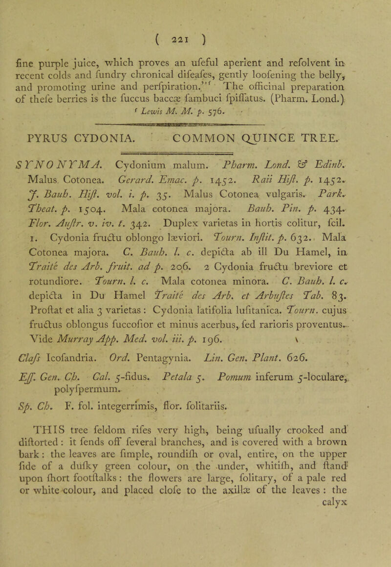 fine purple juice, which proves an ufeful aperient and refolvent in- recent colds and fundry chronical difeafes, gently loofening the belly, and promoting urine and perfpiration/’^ The officinal preparation of thefe berries is the fuccus baccis fambuci fpiffatus. (Pharm. Lond.) ^ Lewis M. M. p. 576^ ✓ PYRUS CYDONIA. ' COMMON QUINCE TREE. STNO NTMA. Cydonium malum. Pharm, Lond. Eif Pdinh. Malus. Cotonea. Gerard. Lmac. p. 1452. Raii Hiji. p. 1452. y. Bauh. H'lfi. vol. i. p. 35. Malus Cotonea vulgaris. Park. P’heat. p. 1504. Mala cotonea majora. Bauh. Pin. p. 434. Plor. Aujir. v. iv. f. 342. Duplex varietas in hortis colitur, fcil. I. Cydonia frudlu oblongo laeviori. Tourn. Injlit. p. 632.. Mala Cotonea majora. C. Bauh, 1. c. depld;a ab ill Du Hamel, in «. ’Trait'e des Arb, fruit, ad p. 206. 2 Cydonia frudiu breviore et rotundiore. Tourn. 1. c. Mala cotonea minora. C. Bauh. I, c, depi(fl:a in Du Hamel L’raite des Arb. et Arbufes Tab. 83. Proftat et alia 3 varietas : Cydonia latifolia lufitanica. Tourn. cujus frudlus oblongus fuccofior et minus acerbus, fed rarioris proventus.-. Vide Murray App. Med. vol. Hi. p. 196. ^ Clafs Icofandria. Ord. Pentagynia. Lin. Gen. Plant. 626. 1 pjf. Gen. Ch. Cal. 5-fidus.. Petala 5. Pomum inferum 5-loculare,, polyfpermum.. Sp. Ch. F. fol. integerrimis, flor. folitariis. THIS tree feldom rifes very high, being ufually crooked and diftorted: it fends off feveral branches, and is covered with a brown bark: the leaves are fimple, roundiffi or oval, entire, on the upper fide of a diilky green colour, on the -under, whitiffi, and ftand* upon ffiort footftalks: the flowers are large, folitary, of a pale red or white colour, and placed clofe to the axillae of the leaves: the calyx