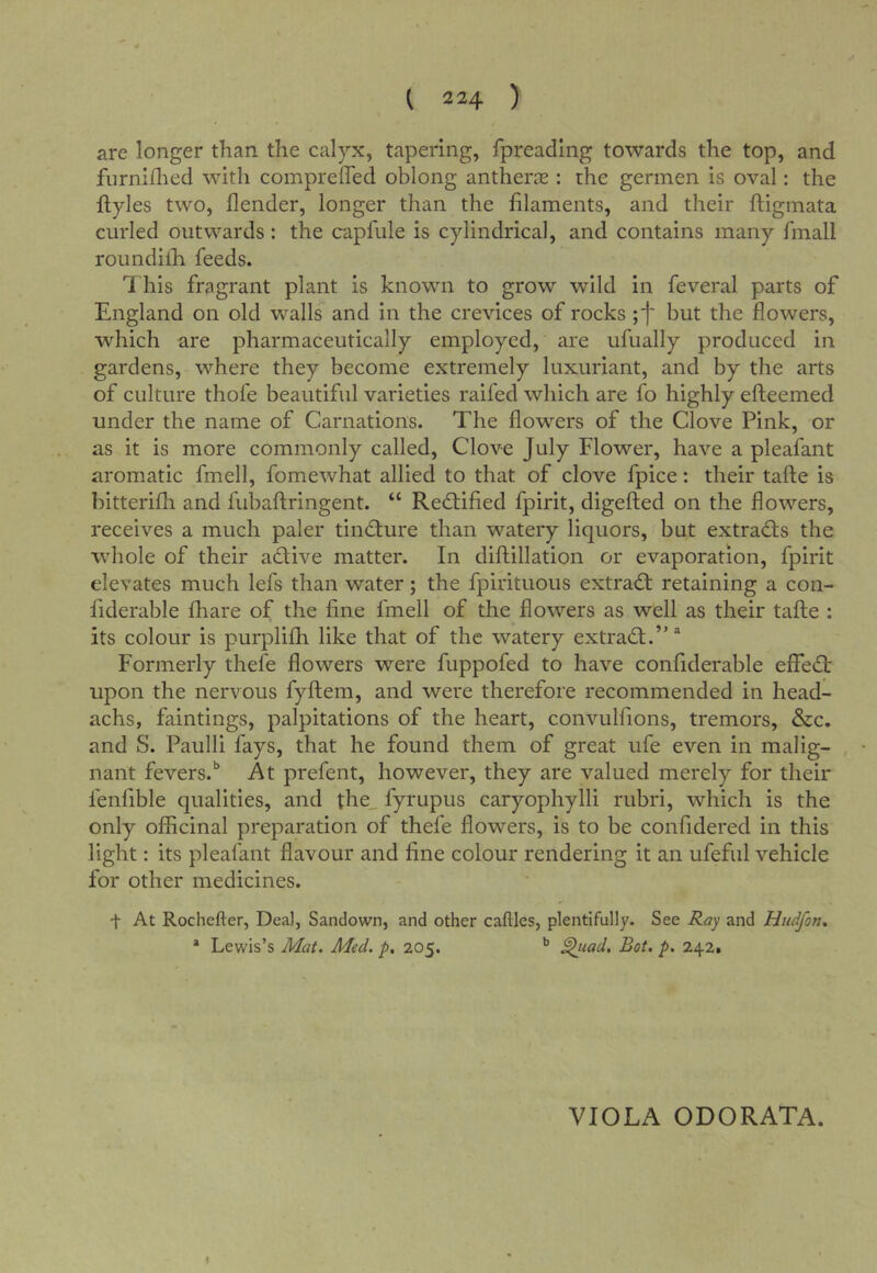 are longer than the calyx, tapering, fpreading towards the top, and furniilied with compreffed oblong antherce : the germen is oval: the flyles two, {lender, longer than the filaments, and their ftigmata curled outwards: the capfule is cylindrical, and contains many fmall roundiih feeds. 7his fragrant plant is known to grow wild in feveral parts of England on old walls and in the crevices of rocks but the flowers, which are pharmaceutically employed, are ufually produced in gardens, where they become extremely luxuriant, and by the arts of culture thofe beautiful varieties raifed which are fo highly efteemed under the name of Carnations. The flowers of the Clove Pink, or as it is more commonly called. Clove July Flower, have a pleafant aromatic fmell, fomewhat allied to that of clove fpice: their tafte is bitterifh and fubaftringent. “ RecStified fpirit, digefted on the flowers, receives a much paler tindture than watery liquors, but extradls the whole of their adlive matter. In diftillation or evaporation, fpirit elevates much lefs than water; the fpirituous extradt retaining a con- fiderable fhare of the fine fmell of the flowers as well as their tafte : its colour is purplifh like that of the watery extradt.’' ^ Formerly thefe flowers were fuppofed to have confiderable effedt upon the nervous fyflem, and were therefore recommended in head- achs, faintings, palpitations of the heart, convulfions, tremors, &c. and S. Paulli fays, that he found them of great ufe even in malig- nant fevers.'' At prefent, however, they are valued merely for their fenfible qualities, and the_ fyrupus caryophylli rubri, which is the only officinal preparation of thefe flowers, is to be confidered in this light: its pleafant flavour and fine colour rendering it an ufeful vehicle for other medicines. t At Rochefter, Dea], Sandown, and other caftles, plentifully. See Ray and Hudfon, * Lewis’s Mat, Aied. p. 205. ** ^uad. Bot. p, 242. VIOLA ODORATA. I