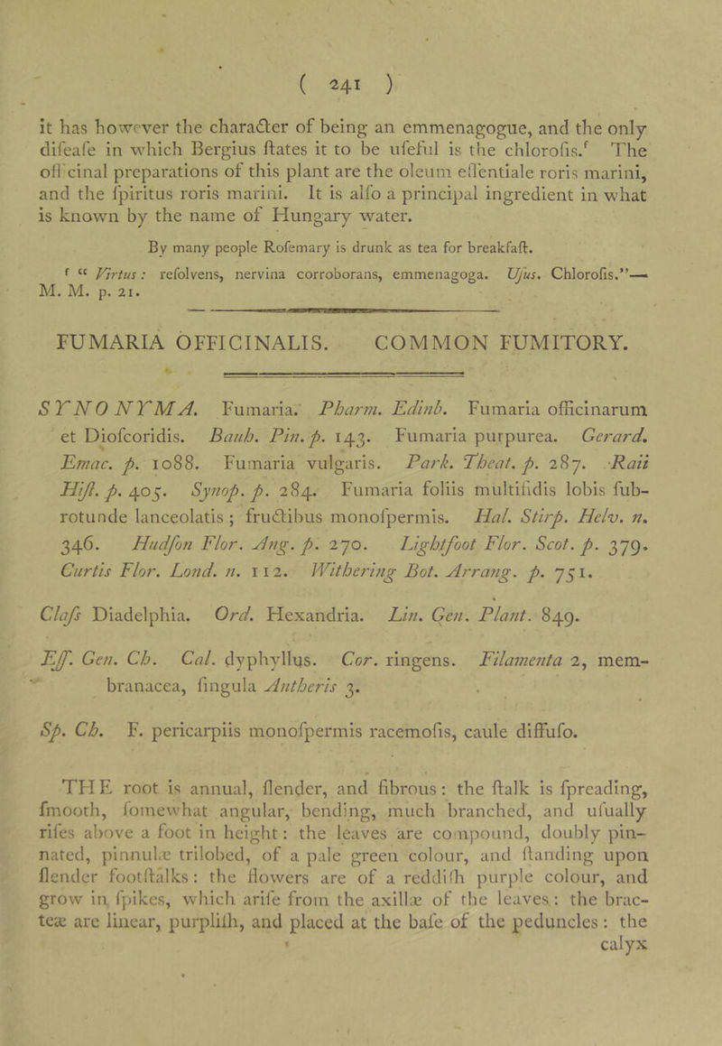 it has however the charadler of being an emmenagogue, and the only difeafe in which Bergius ftates it to be iifeful is the chlorofis/ The otfcinal preparations of this plant are the oleum eflentiale roris marini, and the fpiritus roris marini. It is alfo a principal ingredient in what is known by the name of Hungary water. By many people Rofemary is drunk as tea for breakfaft. ^ “ Vtrtus: refolvens, nervina corroborans, emmenagoga. Ufus. Chlorofis,”— M. M. p. 21. ■ ■  i —U——I—— FUMARIA OFFICINALIS. COMMON FUMITORY. STNONTMA. Fumaria.' Pbarm. Eduib. Fumaria officinarum et Diofcoridis. Bauh. Pin. p. 143. Fumaria purpurea. Gerard, Emac. p. 1088. Fumaria vulgaris. Park. Pheat. p. Rati Hiji. p. Synop. p. 284. Fumaria foliis multifidis lobis fub- rotunde lanceolatis ; fru(£tibus monofpermis. Hal. Stirp. Helv. n, 346. Hudfon Flor. Ang. p. 270, Lightfoot FI or. Scot. p. 379. Curtis Flor. Loud. n. 112. Withering Bot. Arraiig. p. 751. Clafs Diadelphia. Ord. Hexandria. Lin. Gen. Plant. 849. FJ[. Gen. Ch. Cal. dyphyllus. Cor. ringens. Filamenta 2, mem- branacea, fingula Antberis 3. Sp. Ch. F. pericarpiis monofpermis racemofis, caule diffufo. TH E root is annual, llender, and fibrous: the flalk is fpreading, fmooth, lomewhat angular, bending, much branched, and ufually rifes above a foot in height: the leaves are co npound, doubly pin- nated, pinnube trilobed, of a pale green colour, and handing upon blender footftalks: the Howers are of a reddifh purple colour, and grow in fpikes, which arife from the axillai of the leaves,: the brac- teac arc linear, purplilh, and placed at the bafe of the peduncles: the calyx