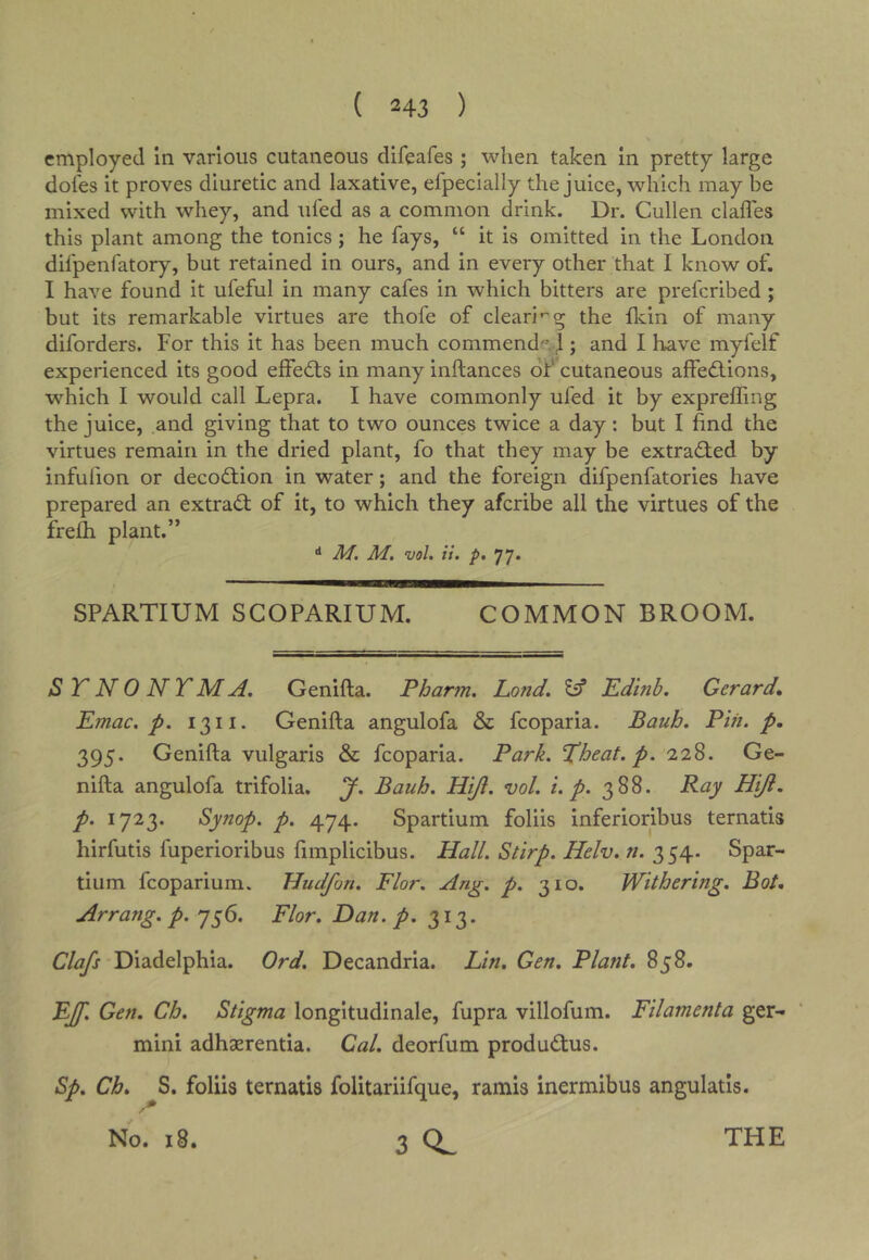 employed in various cutaneous difeafes ; when taken in pretty large doles it proves diuretic and laxative, efpecially the juice, which may be mixed with whey, and uled as a common drink. Dr. Cullen clafles this plant among the tonics; he fays, “ it is omitted in the London difpenfatory, but retained in ours, and in every other that I know of. I have found it ufeful in many cafes in which bitters are prefcribed ; but its remarkable virtues are thofe of cleari’^g the flvin of many diforders. For this it has been much commend. I; and I have myfelf experienced its good effects in many inftances of cutaneous affedfions, which I would call Lepra. I have commonly ufed it by exprelfing the juice, and giving that to two ounces twice a day: but I find the virtues remain in the dried plant, fo that they may be extracted by infulion or decodlion in water; and the foreign difpenfatories have prepared an extradf of it, to which they afcribe all the virtues of the frefh plant.” ^ M. M, voL it. p, 77. SPARTIUM SCOPARIUM. COMMON BROOM. S T N 0 N T M A. Genifta. Phar7n. Land. ^ Edinb. Gerard* Emac. p. 1311. Genifta angulofa & fcoparia. Bauh. Pin. p, 395. Genifta vulgaris & fcoparia. Park. Hheat.p. 228. Ge- nifta angulofa trifolia. J. Bauh. Hi/l. vol. i. p. 388. Ray Hiji. p. 1723. Synop. p. 474. Spartium foliis inferioribus ternatis hirfutis fuperioribus fimplicibus. Hall. Stirp. Helv. n. 354. Spar- tium fcoparium. Hudfon. Flor. Ang. p. 310. Withering. Bot. Arrang. p. y^6. Flor. Dan. p. 313. Clafs Diadelphia. Ord. Decandria. Lin. Gen. Plant. 858. EJf, Gen. Ch. Stigma longitudinale, fupra villofum. Filamenta ger- mini adhaerentia. Cal. deorfum produdtus. Sp. Ch. S. foliis ternatis folitariifque, ramis inermibus angulatis. No. 18. 3 THE