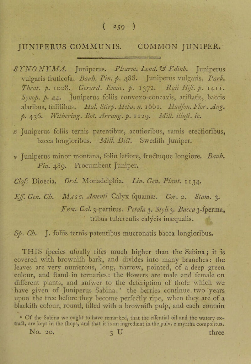 JUNIPERUS COMMUNIS. COMMON JUNIPER. t STNONTMA. Juniperus. Pharm. Lo7id.l^ Edlnb. Junipems vulgaris fruticofa. Bajdo. Pin. p. Juniperus vulgaris. Park, Thcat. p. 1028. Gerard. Emac. p. 1372. Rail Hift. p. 1411. Synop. p./[Af.. Juniperus foliis convexo-concayis, ariflatis, baccis alaribus, lelTilibus. Hal. Stirp. Helv. 7i. 1661. Hudfon. Flor. A7ig, p. 436. Withering. Bot. Arra7tg. p. 1129. Mill, illujl. ic. \ & Juniperus foliis ternis patentibus, acutioribus, ramis erei^ioribus, bacca longioribus. Mill. Di£l. Swedifli Juniper. y Juniperus minor montana, folio latiore, frudtuque longiore. Bauh, Pin. 489. Procumbent Juniper. Clafs Dioecia. Ord. Monadelphia. Lin. Gen. Plant. 1134. EJf. Gen. Ch, Masc. A7ne7iti Calyx fquamae. Cor. o. Stam. 3. Fem. C^?/. 3-partitus. Pet ala 2^. Styli^^ 3-fperma, tribus tuberculis calycis insequalis. Sp. Ch. J. foliis ternis patentibus mucronatis bacca longioribus. THIS fpecies ufiially rifes much higher than the Sabina; it is covered with brownifli bark, and divides into many branches: the leaves are very numerous, long, narrow, pointed, of a deep green colour, and hand in ternaries: the flowers are male and female on different plants, and anfwer to the defcription of thofe which we 'have given of Juniperus Sabina:* the berries continue,two years upon the tree before they become perfedlly ripe, when they are of a blackifh colour, round, filled with a brownifli pulp, and each contain * Of the Sabina we ought to have remarked, that the eHential oil and the watery ex- tra6t, are kept in the (hops, and that it is an ingredient in the pulv. c myrrha compolitus. No. 20. 3 U . three