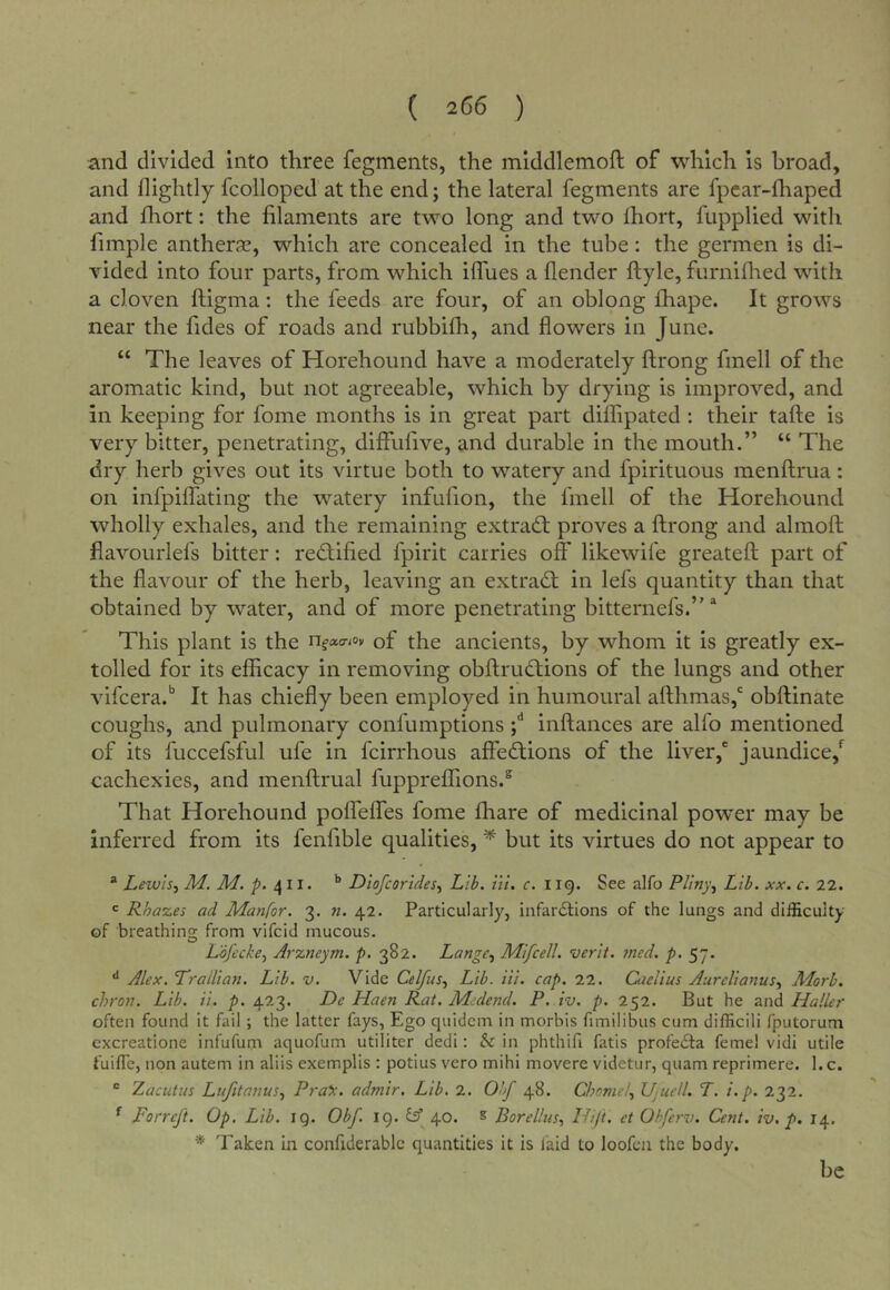 ( 266 ) and divided into three fegments, the mlddlemofl: of which is broad, and nightly fcolloped at the end; the lateral fegments are fpcar-fhaped and fhort: the filaments are two long and two Ihort, fupplied with fimple antherse, which are concealed in the tube: the germen is di- vided into four parts, from which iflues a (lender ftyle, furnifhed with a cloven ftigma: the feeds are four, of an oblong fhape. It grows near the fides of roads and rubbifh, and flowers in June. “ The leaves of Horehound have a moderately ftrong fmell of the aromatic kind, but not agreeable, which by drying is improved, and in keeping for fome months is in great part diflipated ; their tafte is very bitter, penetrating, diffufive, and durable in the mouth.” “ The dry herb gives out its virtue both to watery and fpirituous menftrua: on infpilfating the watery infufion, the fmell of the Horehound wholly exhales, and the remaining extrad; proves a ftrong and almoft flavourlefs bitter: redified fpirit carries off likewife greateft part of the flavour of the herb, leaving an extrad in lefs quantity than that obtained by water, and of more penetrating bitternefs.” * This plant is the nfatr/oy of the ancients, by whom it is greatly ex- tolled for its efficacy in removing obftrudions of the lungs and other vifcera.*’ It has chiefly been employed in humoural afthmas,* obftinate coughs, and pulmonary confumptions inftances are alfo mentioned of its fuccefsful ufe in fcirrhous affedions of the liver,' jaundice,*^ cachexies, and menftrual fuppreffions.^ That Horehound poffelfes fome fhare of medicinal powder may be inferred from its fenfible qualities, ^ but its virtues do not appear to * Lewis, M. M. p. ’’ Diofcorides, Lib. in. c. 119. See alfo Pliny, Lib. xx. c. 22. *= Rhazes ad Manfor. 3. «. 42. Particularly, infarilions of the lungs and difficulty of breathino; from vifcid mucous. Lofecke, Arzneym. p. 382. Lange, Mifcell. verit. 7ncd. p. 57. Alex. Trallian. Lib. v. Vide Celfus, Lib. Hi. cap. 22. Cuelius Aurelianus, Morb. chron. Lib. ii. p. 423. De Haen Rat. Mcdend. P. iv. p. 252. But he and Plaller often found it fail; the latter fays, Ego quidem in morbis fimilibus cum difficili fputorum excreatione infufum aquofum utiliter dedi: & in phthifi fatis profedta feme! vidi utile fuiffe, non autem in aliis exemplis : potius vero mihi movere videtur, quam reprimere. l.c. “ Zacutus Lujitanus, Pra^. admir. Lib, 2. Obf 48. Choniel, Ujuell. T. i.p. 232. ^ Forreft. Op. Lib. IQ. Obf. 19. iA 40. s Borellus, IHft. et Ohferv. Cent. iv. p. 14, * Taken in confiderablc quantities it is faid to loofen the body. be