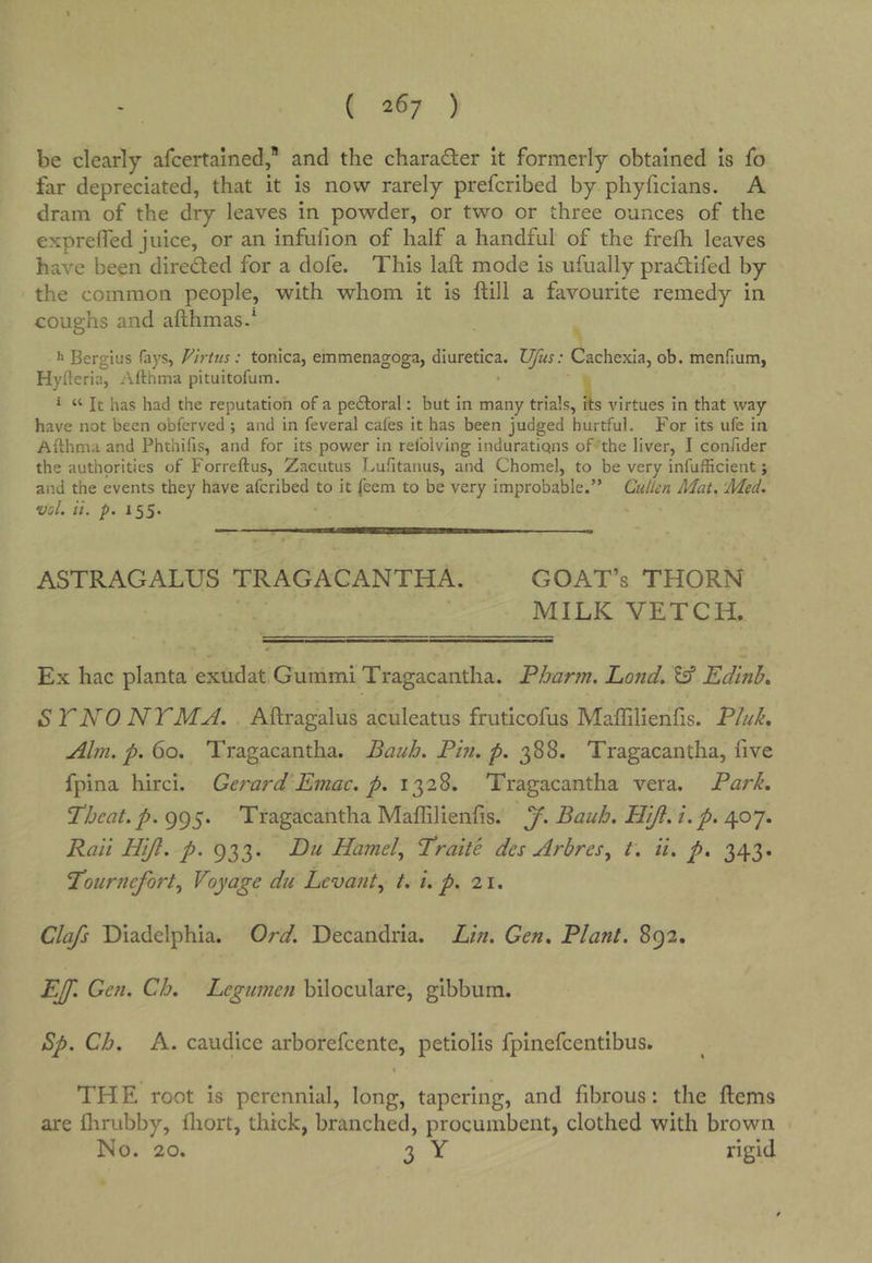 ( 26/ ) be clearly arcertained, and the charader it formerly obtained is fo far depreciated, that it is now rarely prefcribed by phyficians. A dram of the dry leaves in powder, or two or three ounces of the exprelfed juice, or an infufion of half a handful of the frefh leaves have been direded for a dofe. This laft mode is ufually pradifed by the common people, with whom it is fill a favourite remedy in coughs and afthmas.* *2 Bergius fays, Firtus: tonica, emmenagoga, diuretica. Ufus: Cachexia, ob. menfium, Hyfteria, Afthma pituitofum. ^ “ It has had the reputation of a pedtoral: but in many trials, its virtues in that way have not been obferved ; and in feveral cafes it has been judged hurtful. For its ufe in Afthma and Phthifis, and for its power in refolving induratiqns of the liver, I confider the authorities of Forreftus, Zacutus Lufitanus, and Chomel, to be very infufficient; and the events they have afcribed to it feem to be very improbable.” Cullen Mat. ‘Med. voi. a. p. 155. ASTRAGALUS TRAGACANTHA. GOAT’s THORN MILK VETCH. Ex hac planta exudat Gummi Tragacantha. Pbarm. Lo7id. Eif Edinb, S TNO NTMM. Aftragalus aculeatus fruticofus Maffilienfis. P/uL Aim. p. 60, Tragacantha. Bauh. Pm. p. 0^^^, Tragacantha, five fpina hirci. Get'ard Etnac. p. 1328. Tragacantha vera. Park, Tbeat. p. 995. Tragacantha Maffilienfis. y. Baub. Nift. i.p. 407. Rati Hijl. p. 933. Eu Hamd.^ Trade des Arbres.^ t. it. p. 343. Tourtiefort.^ Voyage du Levant.^ t. i. p. 21. Clafs Diadelphia. Ord. Decandria. Lift. Gen, Plant. 892. EJf. Gen. Cb, Legumen biloculare, gibbum. Sp. Cb. A. caudice arborefcente, petiolis fpinefcentibus. THE root is perennial, long, tapering, and fibrous: the ftems are ffirubby, ffiort, thick, branched, procumbent, clothed with brown No. 20. 3 Y rigid