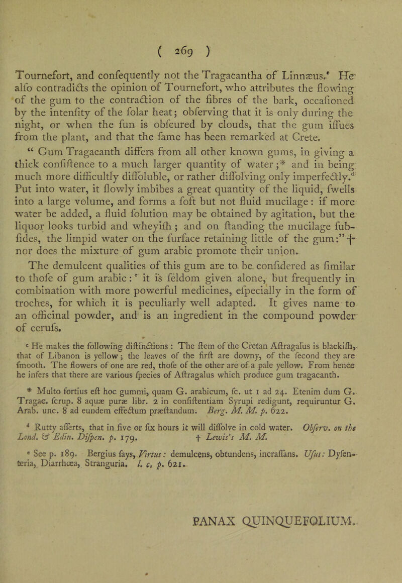 Toiirn.efort, and confequently not the Tragacantha of Linnasus/ ETe' alfo contradicts the opinion of Tournefort, who attributes the flov\dng of the gum to the contraction of the fibres of the bark, occafioned by the intenfity of the folar heat; obferving that it is only during the night, or when the fun is obfcured by clouds, that the gum iflues from the plant, and that the fame has been remarked at Crete. “ Gum Tragacanth differs from all other known gums, in giving a thick confifience to a much larger quantity of water and in being much more difficultly diffoluble, or rather diffolving only imperfeCtly.'^ Put into water, it flowly imbibes a great quantity of the liquid, fwells into a large volume, and forms a foft but not fluid mucilage: if more water be added, a fluid folution may be obtained by agitation, but the liquor looks turbid and wheyiffi ; and on ftanding the mucilage fub- fides, the limpid water on the furface retaining little of the gumf’-f* nor does the mixture of gum arabic promote their union. The demulcent qualities of this gum are to be- confidered as fimilar to thofe of gum arabic :' it Ts feldom given alone, but frequently in combination with more powerful medicines, efpecially in the form of troches, for which it is peculiarly well adapted. It gives name to an officinal powder, and is an ingredient in the compound powder of cerufs. ' He makes the followlhg diftliKSlions : The ftem of the Cretan Aftragalus is blacklfh,. that of Libanon is yellow; the leaves of the firft are downy, of the fecond they are fmooth. The flowers of one are red, thofe of the other are of a pale yellow. From hence he infers that there are various fpecies of Aftragalus which produce gum tragacanth. * Multo fortius eft hoc gummi, quam G. arabicum, fc. ut i ad 24. Etenim dum G. Tragac. fcrup. 8 aquas purae libr. 2 in confiftentiam Syrupi redigunt, requiruntur G. Arab. unc. 8 ad eundem efFeifum praeftandum. M. M. p. 622. * Rutty aflerts, that in five or fix hours it will diftblve in cold water. Obferv. on the Lond. ilf Edin, Difpen. p. 179. f Lewis’s M. M. ' See p. 189. Bergius fays, Virtus: demulcens, obtundens, incraflans. Ufus: Dyfen— teria, Diarrhoea, Stranguria. /. c, p. 621, PANAX QUINQUEFOLIUM.