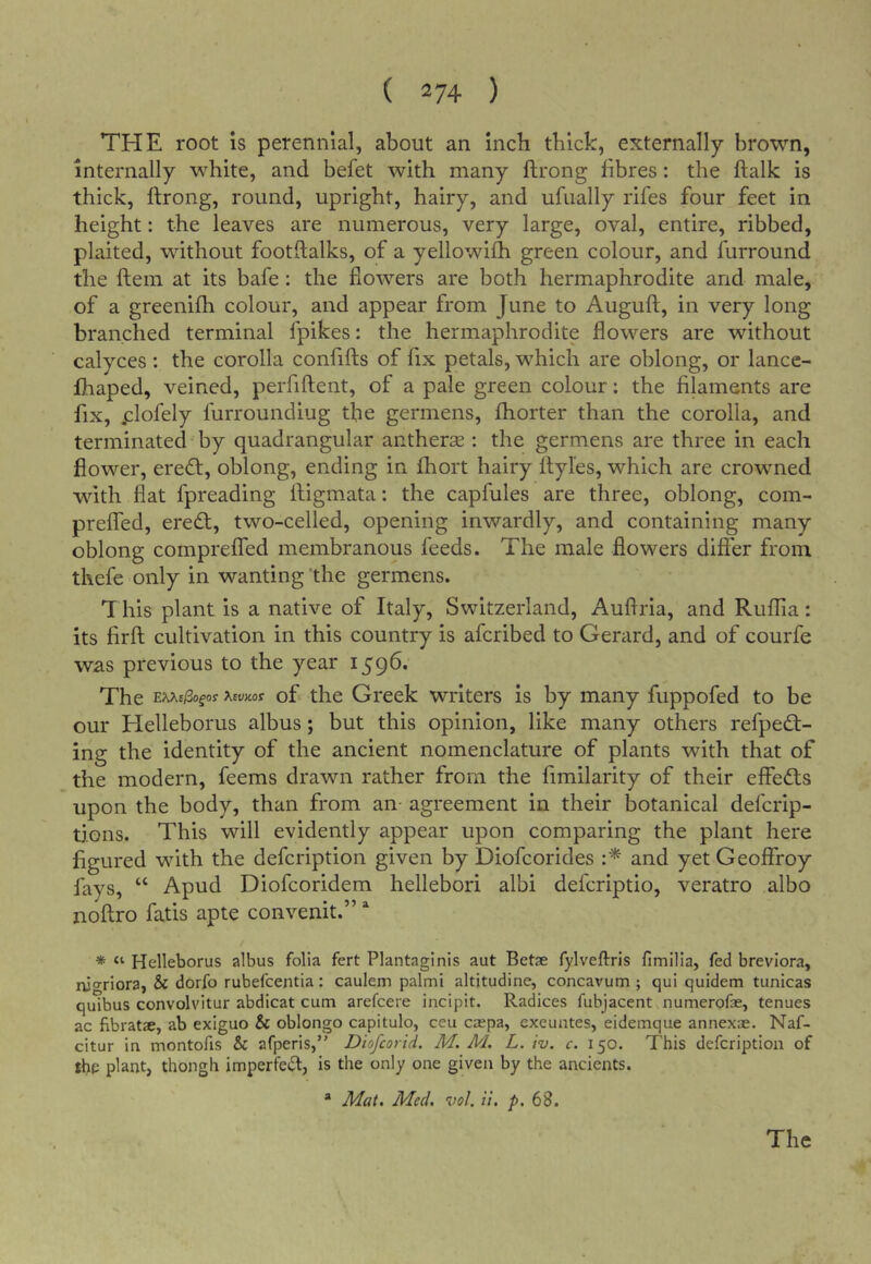 THE root is perennial, about an inch thick, externally brown, internally white, and befet with many ftrong fibres: the ftalk is thick, ftrong, round, upright, hairy, and uftially rifes four feet in height: the leaves are numerous, very large, oval, entire, ribbed, plaited, without footftalks, of a yellowifh green colour, and furround the ftem at its bafe: the flowers are both hermaphrodite and male, of a greenifh colour, and appear from June to Auguft, in very long branched terminal fpikes: the hermaphrodite flowers are without calyces : the corolla confifts of fix petals, which are oblong, or lance- fhaped, veined, perfiftent, of a pale green colour; the filaments are fix, Holely furroundiug tfie germens, fhorter than the corolla, and terminated by quadrangular antherse : the germens are three in each flower, ereO:, oblong, ending in fhort hairy ftyles, which are crowned with flat fpreading ftigmata: the capfules are three, oblong, com- preffed, eredt, two-celled, opening inwardly, and containing many oblong compreflTed membranous feeds. The male flowers differ from thefe only in wanting ’the germens. 1 his plant is a native of Italy, Switzerland, Auftria, and Ruffia: its firft cultivation in this country is afcribed to Gerard, and of courfe was previous to the year 1596. The EXAs/Sofoy xsvicos of the Greek writers is by many fuppofed to be our Helleborus albus; but this opinion, like many others refpedt- ing the identity of the ancient nomenclature of plants with that of the modern, feems drawn rather from the fimilarity of their effedts upon the body, than from an- agreement in their botanical defcrip- tions. This will evidently appear upon comparing the plant here figured with the defcription given by Diofcorides and yet Geofffoy fays, “ Apud Diofcoridem hellebori albi defcriptio, veratro albo noftro fatis apte convenit.” ‘‘ * “ Helleborus albus folia fert Plantaginls aut Betae fylveftrls fimilla, fed brevlora, ruoriora, & dorfo rubefcentia: caulem palmi altitudine, concavum ; qui quidem tunicas quibus convolvitur abdicat cum arefcere incipit. Radices fubjacent.numerofae, tenues ac fibratae, ab exiguo Sc oblongo capitulo, ceu caspa, exeuntes, eidemque annexae. Naf- citur in montofis Sc afperis,” Dtofcortd. M. M. L. tv. c. 150. This defcription of thp plant, though imperfeft, is the only one given by the ancients. * Mat. Med. vol. u. p. 68.