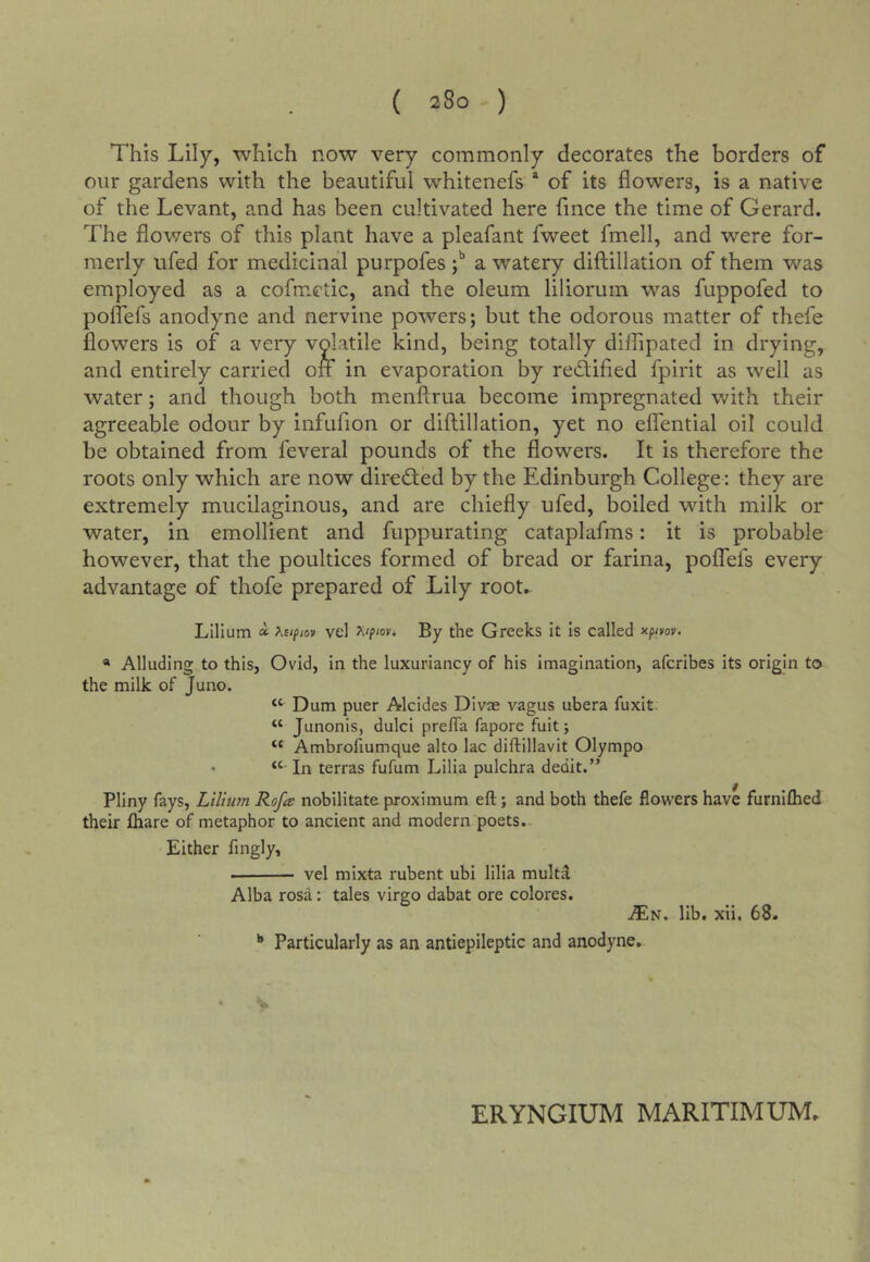This Lily, which now very commonly decorates the borders of our gardens with the beautiful whitenefs * of its flowers, is a native of the Levant, and has been cultivated here fince the time of Gerard. The flov/ers of this plant have a pleafant fweet fmell, and were for- merly ufed for medicinal purpofes j** a watery diftillation of them was employed as a cofmetic, and the oleum liliorum was fuppofed to polTefs anodyne and nervine powers; but the odorous matter of thefe flowers is of a very volatile kind, being totally diflipated in drying, and entirely carried on in evaporation by redfified fpirit as well as water; and though both meuftrua become impregnated with their agreeable odour by infufion or diftillation, yet no eflential oil could be obtained from feveral pounds of the flowers. It is therefore the roots only which are now diredted by the Edinburgh College: they are extremely mucilaginous, and are chiefly ufed, boiled with milk or water, in emollient and fuppurating cataplafms: it is probable however, that the poultices formed of bread or farina, polTefs every advantage of thofe prepared of Lily root. Lillum a AE/pfOK vel By the Greeks it Is called y-fmv. « Alluding to this, Ovid, in the luxuriancy of his Imagination, afcribes its origin to the milk of Juno. “ Dum puer Alcides DIvae vagus ubera fuxit “ Junonis, dulci preffa fapore fuit; “ Ambrofiumque alto lac diftillavit Olympo ♦ In terras fufum Lilia pulchra dedit.” Pliny fays, Lilium Rofa nobilitateproximum eft; and both thefe flowers have furnlflied their ftiare of metaphor to ancient and modern poets. Either fingly, vel mixta rubent ubi lilla multa Alba rosa: tales virgo dabat ore colores. ^N. lib. xii. 68. '* Particularly as an antiepileptic and anodyne. V ERYNGIUM MARITIMUM.