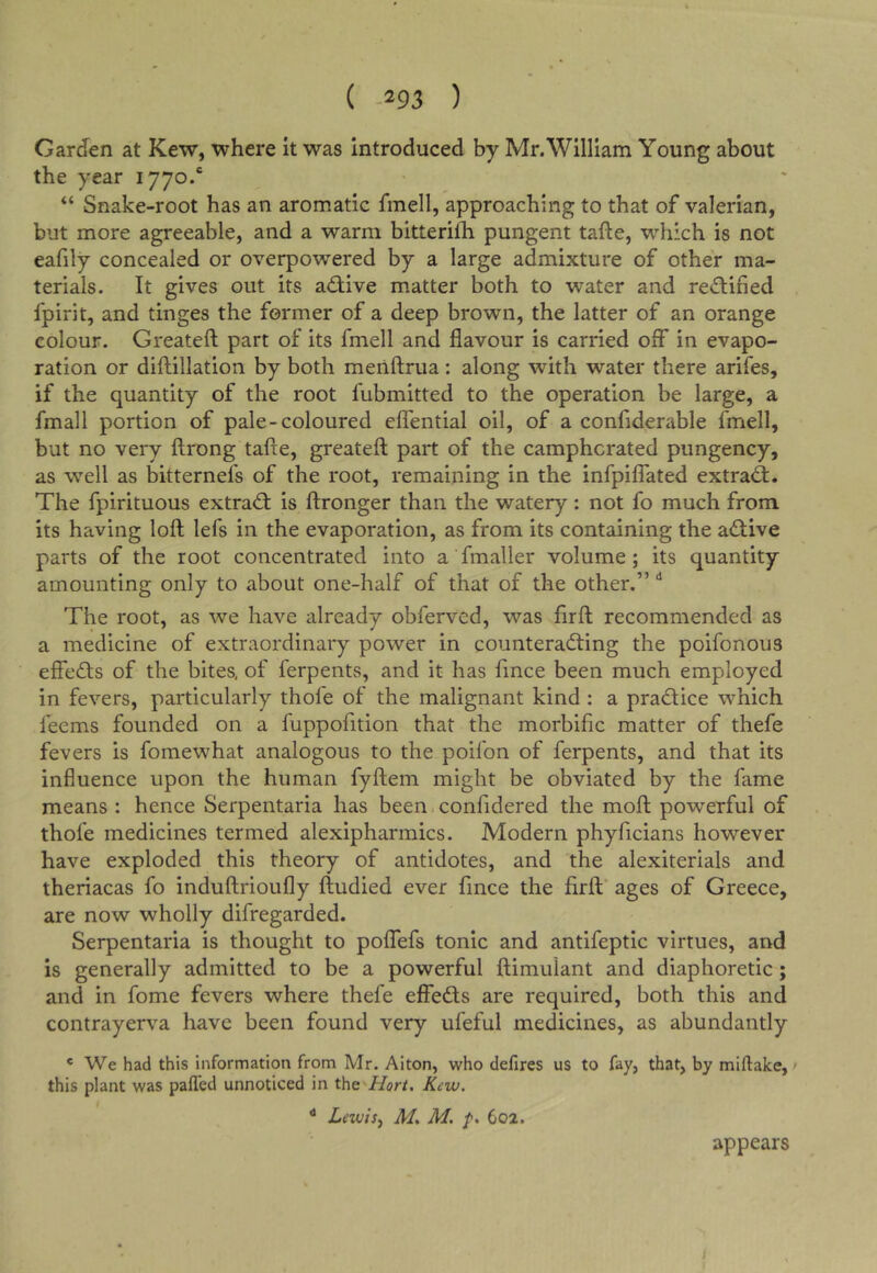 Garden at Kew, where it was introduced by Mr.William Young about the year 1770.* “ Snake-root has an aromatic fmell, approaching to that of valerian, but more agreeable, and a warm bitterifh pungent tafte, which is not eafily concealed or overpowered by a large admixture of other ma- terials. It gives out its ad;ive matter both to water and redified fpirit, and tinges the former of a deep brown, the latter of an orange colour. Greateft part of its fmell and flavour is carried off in evapo- ration or diflillation by both menftrua; along with water there arifes, if the quantity of the root fubmitted to the operation be large, a fmall portion of pale-coloured effential oil, of a confiderable fmell, but no very ftrong tafte, greateft part of the camphorated pungency, as well as bitternefs of the root, remaining in the infpiflated extra^. The fpirituous extradt is ftronger than the watery: not fo much from its having loft lefs in the evaporation, as from its containing the aiftive parts of the root concentrated into a fmaller volume; its quantity amounting only to about one-half of that of the other.” The root, as we have already obferved, was firft recommended as a medicine of extraordinary power in counteracting the poifonous effects of the bites, of ferpents, and it has fince been much employed in fevers, particularly thofe of the malignant kind : a praCtice which feems founded on a fuppofition that the morbific matter of thefe fevers is fomewhat analogous to the poifon of ferpents, and that its influence upon the human fyftem might be obviated by the fame means : hence Serpentaria has been confidered the moft powerful of thofe medicines termed alexipharmics. Modern phyficians however have exploded this theory of antidotes, and the alexiterials and theriacas fo induftrioufly ftudied ever fince the firft ages of Greece, are now wholly difregarded. Serpentaria is thought to poffefs tonic and antifeptic virtues, and is generally admitted to be a powerful ftimulant and diaphoretic; and in fome fevers where thefe effeCts are required, both this and contrayerva have been found very ufeful medicines, as abundantly * We had this information from Mr. Aiton, who defires us to fay, that, by miftalce, • this plant was palled unnoticed in the Hort, Kcw. ^ Lewi5^ M, M. 602. appears